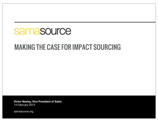 MAKING THE CASE FOR IMPACT SOURCING




Victor Neeley, Vice President of Sales
14 February 2013

samasource.org
 