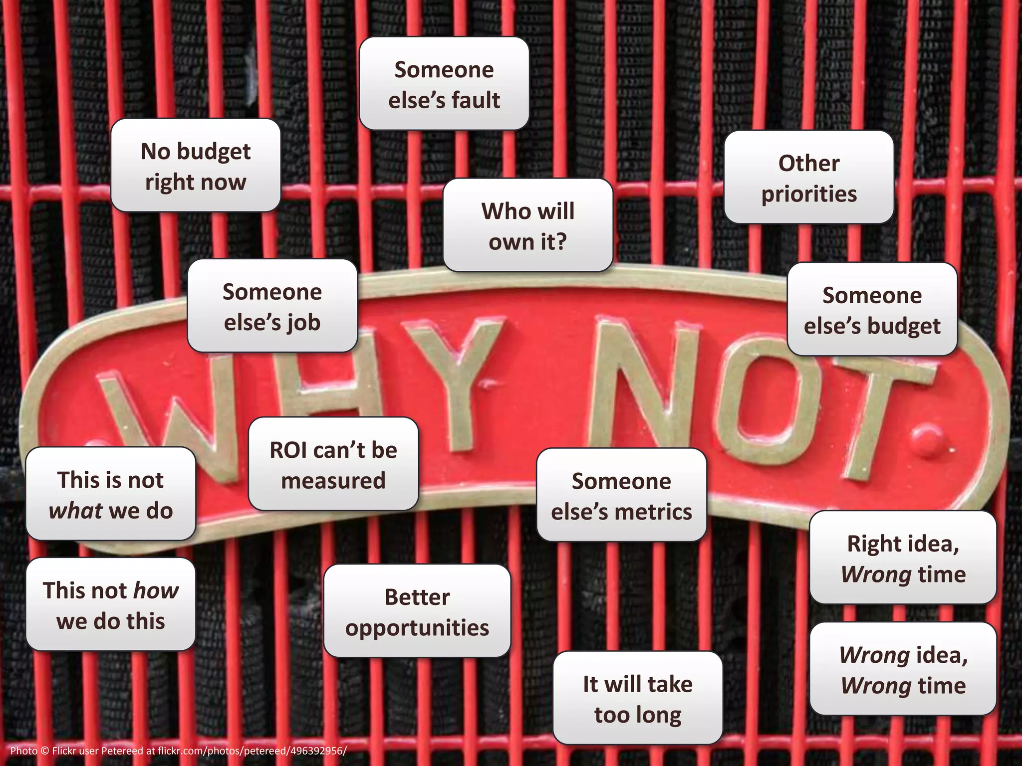 Someone
                                                                        else’s fault

                          No budget                                                                         Other
                          right now                                                                        priorities
                                                                                 Who will
                                                                                 own it?
                                           Someone                                                               Someone
                                           else’s job                                                          else’s budget



                                                     ROI can’t be
       This is not                                    measured                           Someone
       what we do                                                                      else’s metrics
                                                                                                                   Right idea,
                                                                                                                   Wrong time
      This not how                                                     Better
       we do this                                                   opportunities
                                                                                                                  Wrong idea,
                                                                                            It will take          Wrong time
                                                                                              too long
Photo © Flickr user Petereed at flickr.com/photos/petereed/496392956/
 