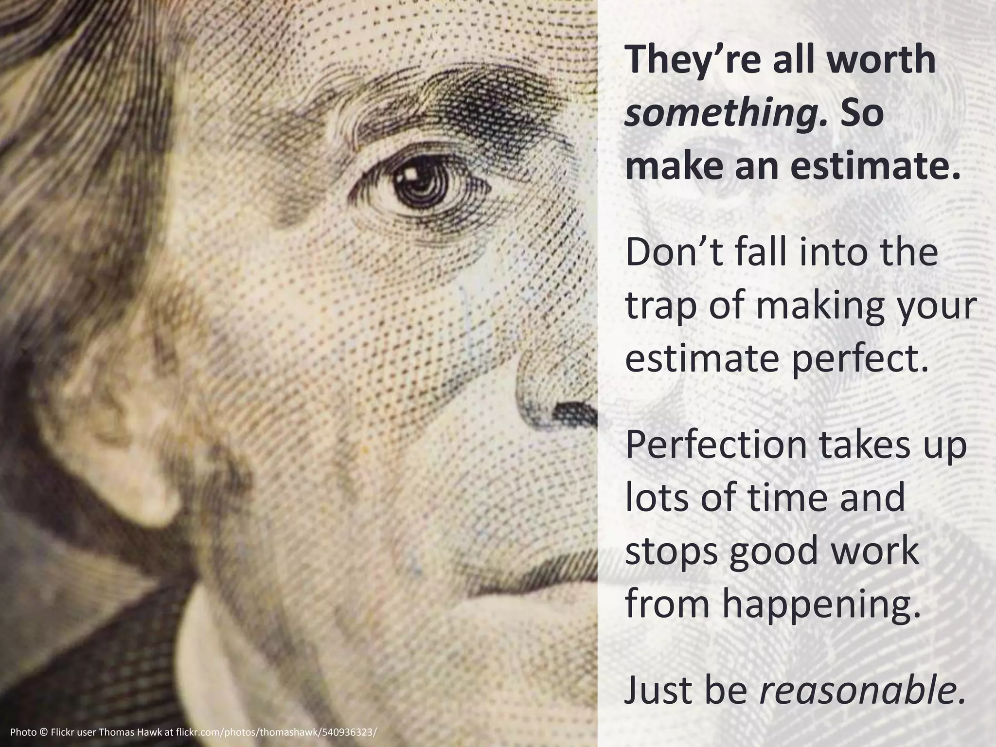 They’re all worth
                                                                             something. So
                                                                             make an estimate.
                                                                             Don’t fall into the
                                                                             trap of making your
                                                                             estimate perfect.
                                                                             Perfection takes up
                                                                             lots of time and
                                                                             stops good work
                                                                             from happening.
                                                                             Just be reasonable.
Photo © Flickr user Thomas Hawk at flickr.com/photos/thomashawk/540936323/
 