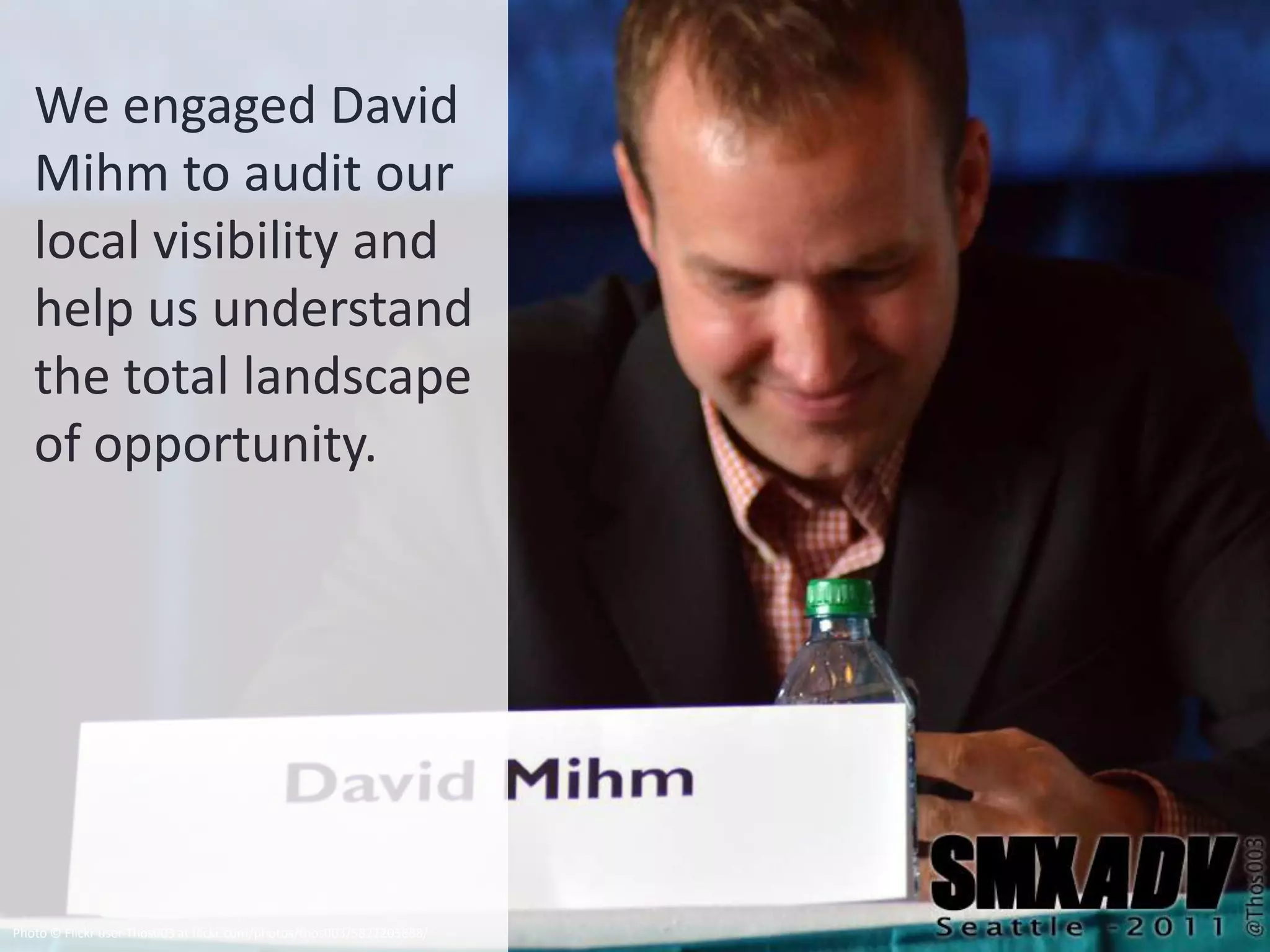 We engaged David
   Mihm to audit our
   local visibility and
   help us understand
   the total landscape
   of opportunity.




Photo © Flickr user Thos003 at flickr.com/photos/thos003/5822205888/
 