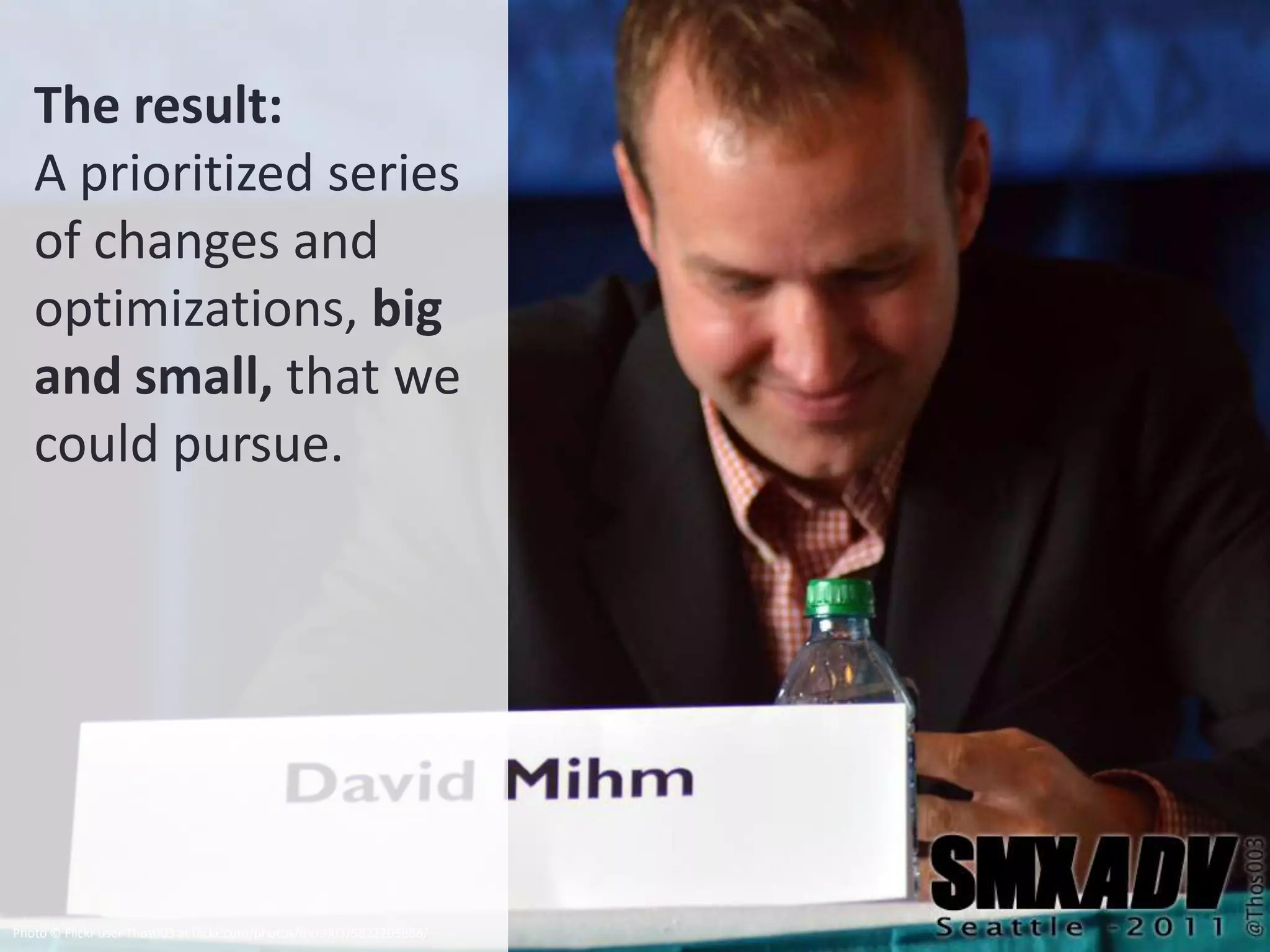 The result:
   A prioritized series
   of changes and
   optimizations, big
   and small, that we
   could pursue.




Photo © Flickr user Thos003 at flickr.com/photos/thos003/5822205888/
 