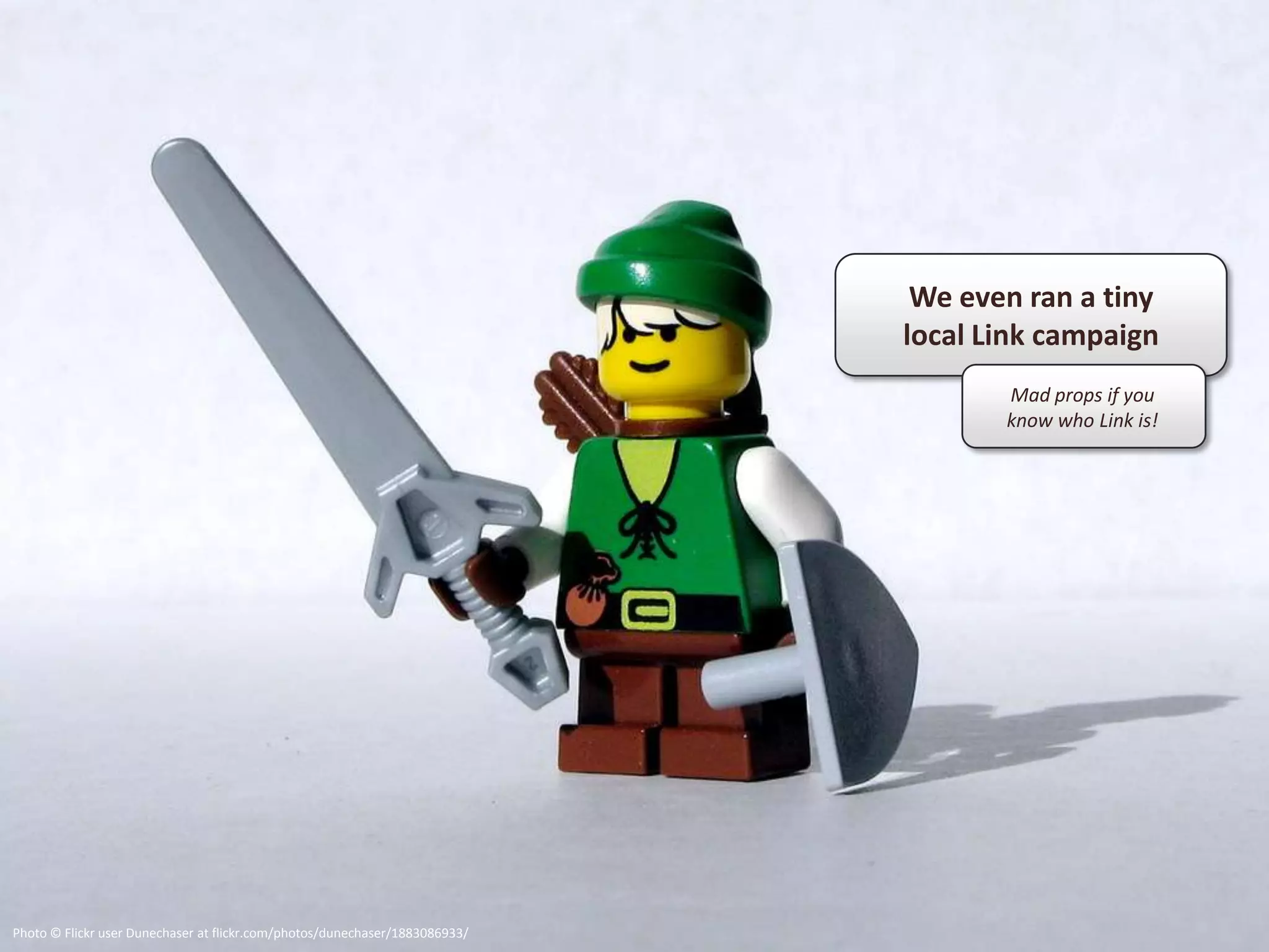 We even ran a tiny
                                                                             local Link campaign
                                                                                    Mad props if you
                                                                                    know who Link is!




Photo © Flickr user Dunechaser at flickr.com/photos/dunechaser/1883086933/
 