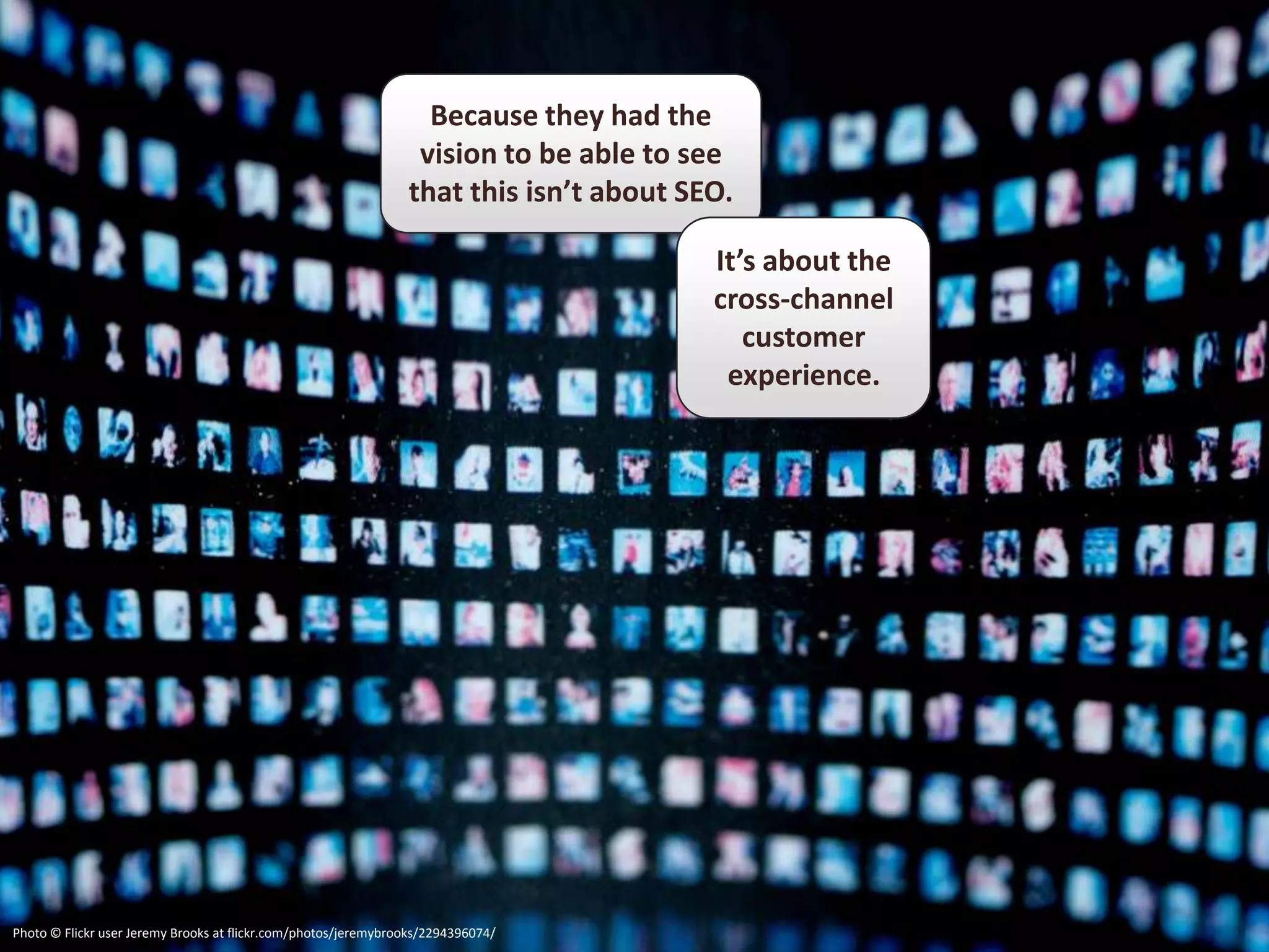 Because they had the
                                                                 vision to be able to see
                                                                that this isn’t about SEO.

                                                                                        It’s about the
                                                                                        cross-channel
                                                                                           customer
                                                                                         experience.




Photo © Flickr user Jeremy Brooks at flickr.com/photos/jeremybrooks/2294396074/
 