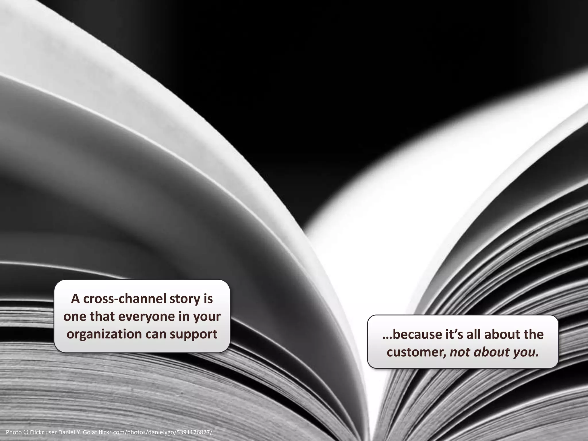 A cross-channel story is
                    one that everyone in your
                    organization can support                                  …because it’s all about the
                                                                              customer, not about you.




Photo © Flickr user Daniel Y. Go at flickr.com/photos/danielygo/5391176827/
 