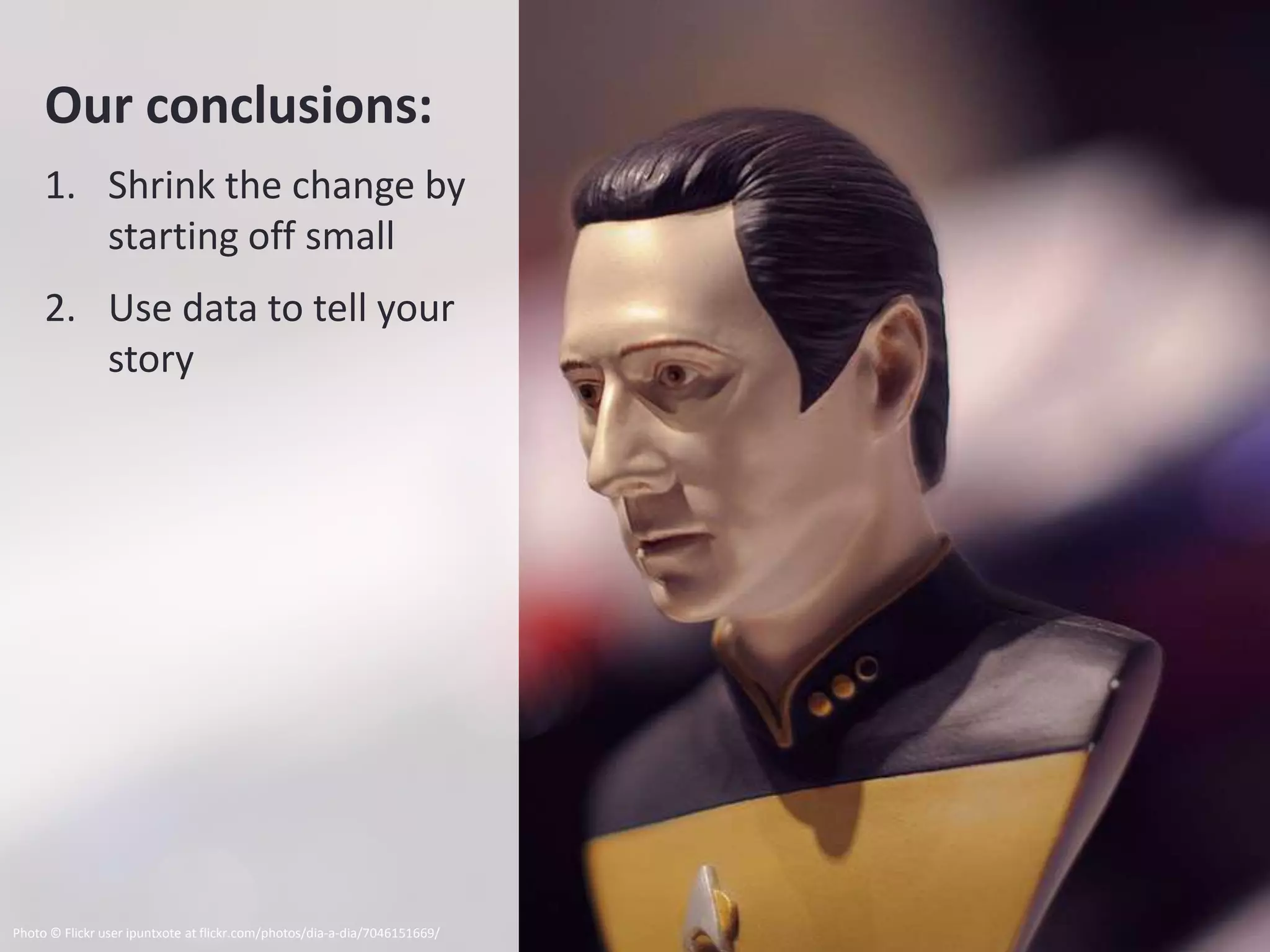 Our conclusions:
     1. Shrink the change by
        starting off small
     2. Use data to tell your
        story




Photo © Flickr user ipuntxote at flickr.com/photos/dia-a-dia/7046151669/
 