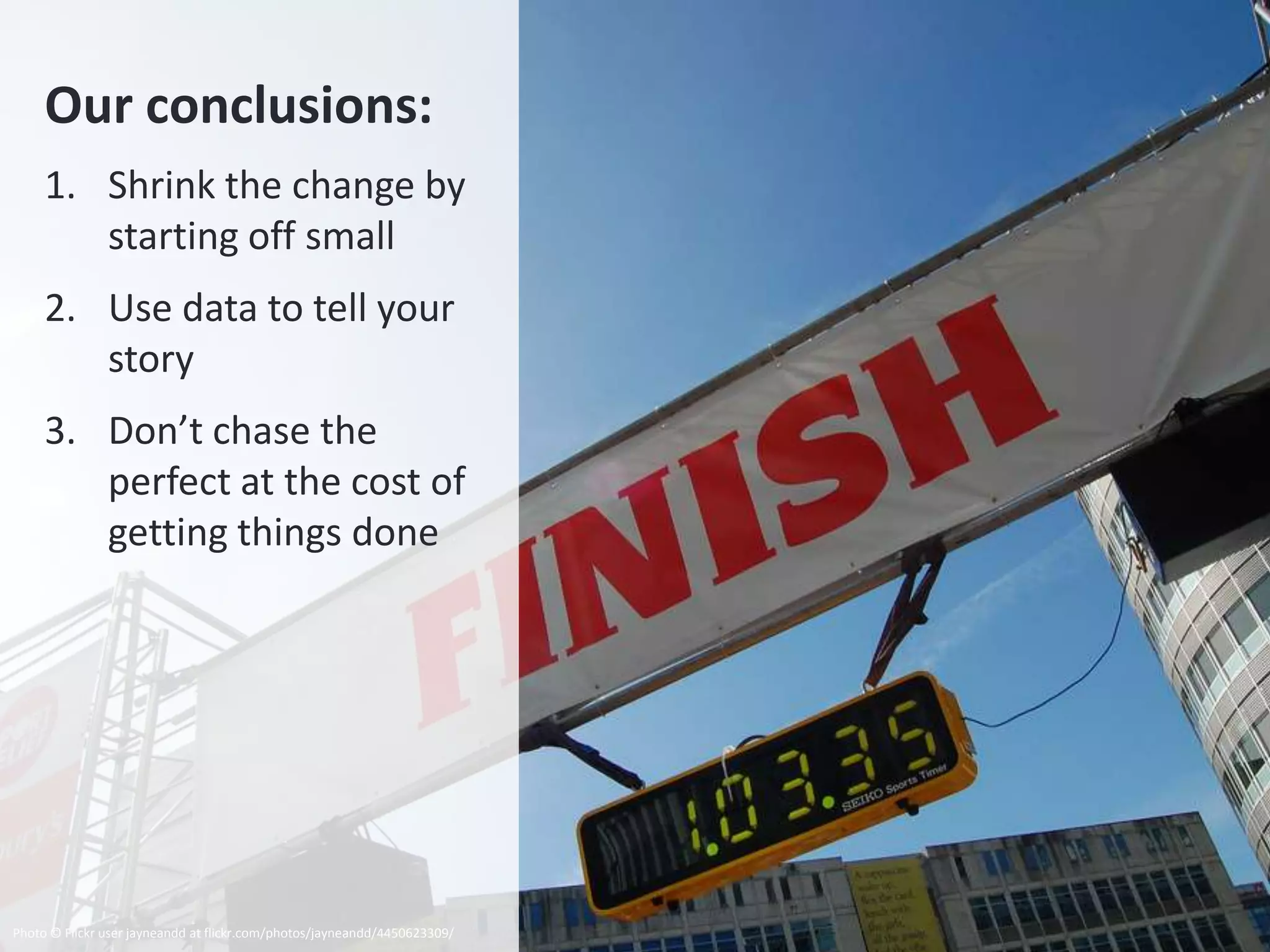 Our conclusions:
     1. Shrink the change by
        starting off small
     2. Use data to tell your
        story
     3. Don’t chase the
        perfect at the cost of
        getting things done




Photo © Flickr user jayneandd at flickr.com/photos/jayneandd/4450623309/
 