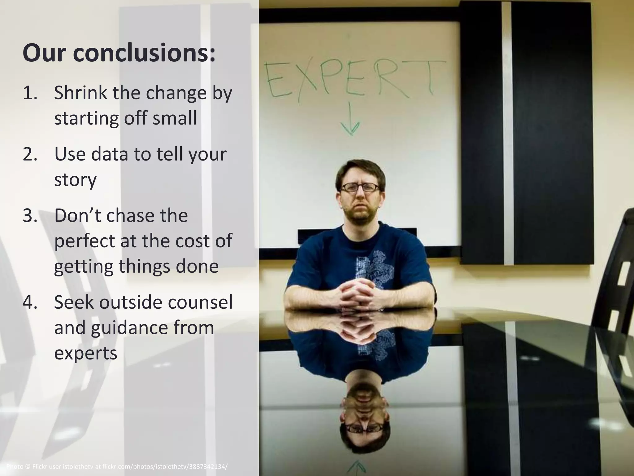 Our conclusions:
     1. Shrink the change by
        starting off small
     2. Use data to tell your
        story
     3. Don’t chase the
        perfect at the cost of
        getting things done
     4. Seek outside counsel
        and guidance from
        experts




Photo © Flickr user istolethetv at flickr.com/photos/istolethetv/3887342134/
 