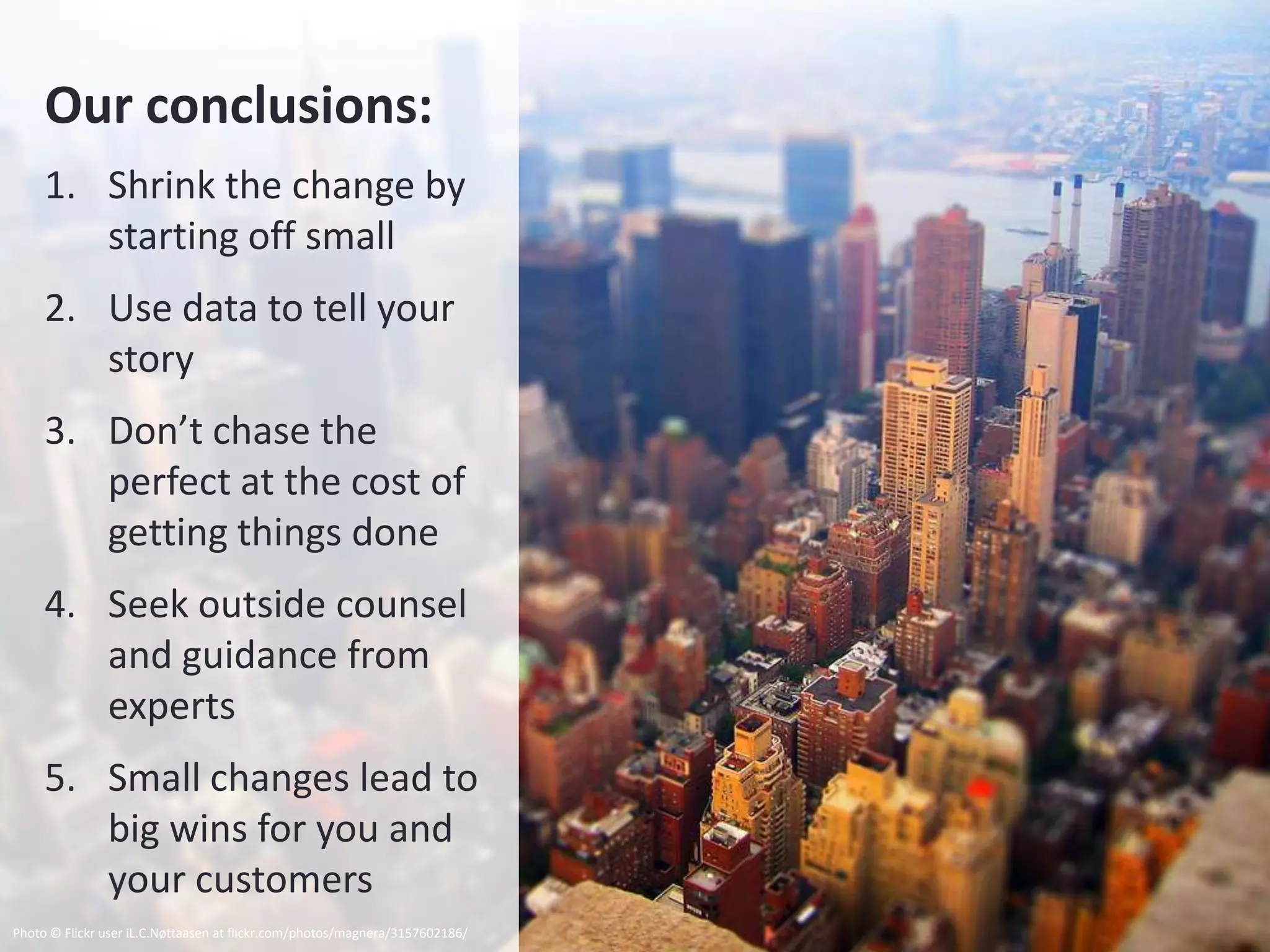 Our conclusions:
     1. Shrink the change by
        starting off small
     2. Use data to tell your
        story
     3. Don’t chase the
        perfect at the cost of
        getting things done
     4. Seek outside counsel
        and guidance from
        experts
     5. Small changes lead to
        big wins for you and
        your customers
Photo © Flickr user iL.C.Nøttaasen at flickr.com/photos/magnera/3157602186/
 