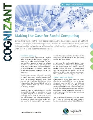 •	 Cognizant Reports




Making the Case for Social Computing
Extracting the benefits from social tools and techniques requires an upfront
understanding of business objectives, as well as an implementation plan that
infuses traditional systems with greater collaboration capabilities to engage
with internal and external stakeholders.


     Executive Summary                                   social technologies need to be integrated with the
     Social computing has captivated the corporate       communications infrastructure and linked with
     world as organizations seek to engage with          specific business activities.
     customers to build brand advocacy. The busi-
     ness world has begun using social technologies      As with many IT projects, social initiatives must
     to achieve numerous goals, including recruit-       be business-driven. If they are championed only
     ment, service innovation, brand management,         by the IT department, social projects tend to
     corporate reputation and greater collaboration      become one-off platforms, not business-wide
     across the ecosystem of employees, partners and     solutions. Shifting the mindset from providing a
     customers.                                          platform to delivering a solution, our research
                                                         shows, is crucial for social computing to succeed.
     Insurance companies are using social computing
     for policy underwriting, while the manufacturing    Social Computing Trends
     sector has successfully used it for project man-    One of the key trends for social is that every orga-
     agement and compliance. Organizations across        nization has embraced it in one way or another.
     industries have also used social tools and tech-    Companies might start with a very small initiative,
     niques to decrease the overall time to resolution   like opening a Twitter account, or they may take
     for technical services.                             an enterprise-wide approach, such as developing
                                                         a social strategy and supporting it with an enter-
     Companies tend to begin by deploying social         prise-wide employee collaboration application or
     tools and technologies as standalone systems.       a social platform to better connect consumers
     They then integrate these systems with enter-       with their brands.
     prise applications, such as customer relation-
     ship management (CRM), content management,          The enterprise-wide approach calls for a bet-
     compliance and search, to derive greater busi-      ter IT policy environment and more collabora-
     ness benefits. To ensure usability and relevance,   tion between business units and the IT function.1




      cognizant reports | october 2012
 