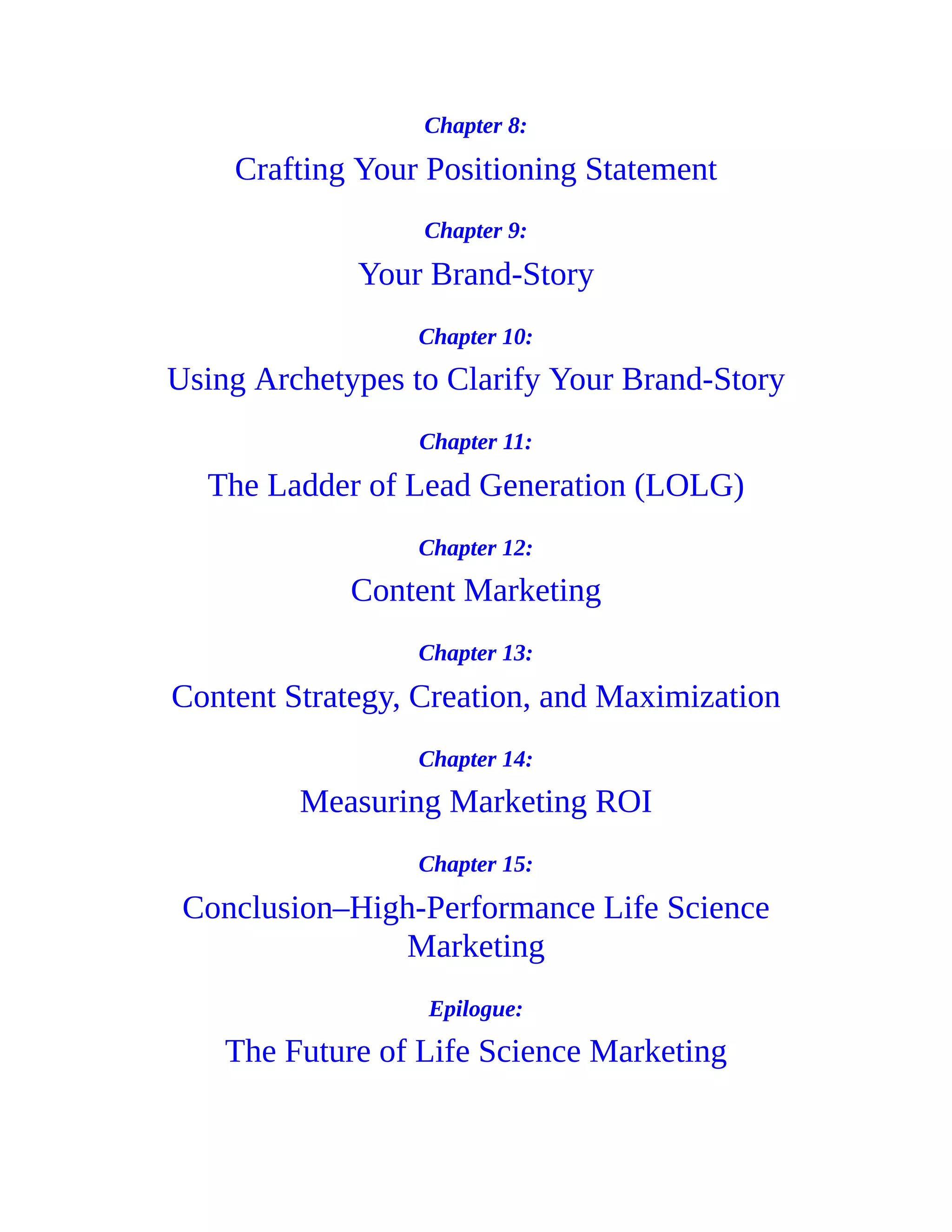 Chapter 8:
Crafting Your Positioning Statement
Chapter 9:
Your Brand-Story
Chapter 10:
Using Archetypes to Clarify Your Brand-Story
Chapter 11:
The Ladder of Lead Generation (LOLG)
Chapter 12:
Content Marketing
Chapter 13:
Content Strategy, Creation, and Maximization
Chapter 14:
Measuring Marketing ROI
Chapter 15:
Conclusion–High-Performance Life Science
Marketing
Epilogue:
The Future of Life Science Marketing
 