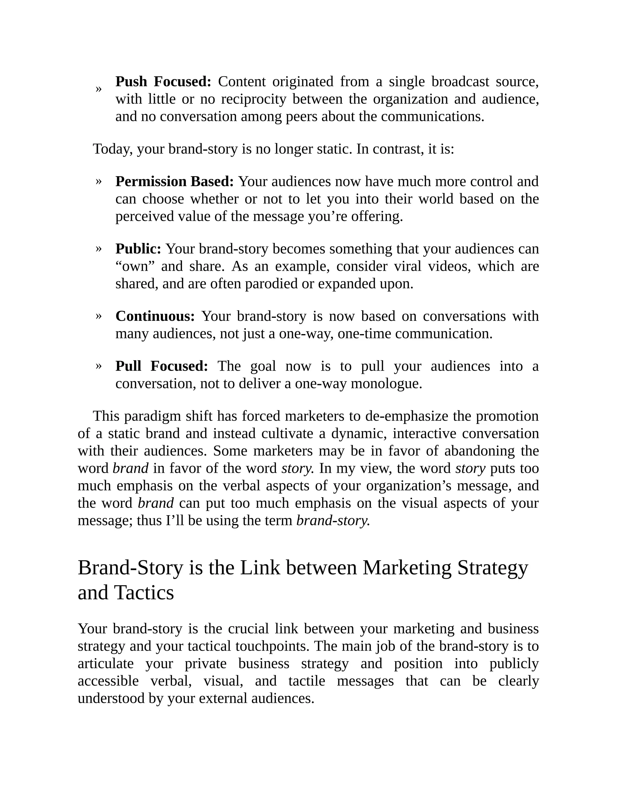 »
»
»
»
»
Push Focused: Content originated from a single broadcast source,
with little or no reciprocity between the organization and audience,
and no conversation among peers about the communications.
Today, your brand-story is no longer static. In contrast, it is:
Permission Based: Your audiences now have much more control and
can choose whether or not to let you into their world based on the
perceived value of the message you’re offering.
Public: Your brand-story becomes something that your audiences can
“own” and share. As an example, consider viral videos, which are
shared, and are often parodied or expanded upon.
Continuous: Your brand-story is now based on conversations with
many audiences, not just a one-way, one-time communication.
Pull Focused: The goal now is to pull your audiences into a
conversation, not to deliver a one-way monologue.
This paradigm shift has forced marketers to de-emphasize the promotion
of a static brand and instead cultivate a dynamic, interactive conversation
with their audiences. Some marketers may be in favor of abandoning the
word brand in favor of the word story. In my view, the word story puts too
much emphasis on the verbal aspects of your organization’s message, and
the word brand can put too much emphasis on the visual aspects of your
message; thus I’ll be using the term brand-story.
Brand-Story is the Link between Marketing Strategy
and Tactics
Your brand-story is the crucial link between your marketing and business
strategy and your tactical touchpoints. The main job of the brand-story is to
articulate your private business strategy and position into publicly
accessible verbal, visual, and tactile messages that can be clearly
understood by your external audiences.
 