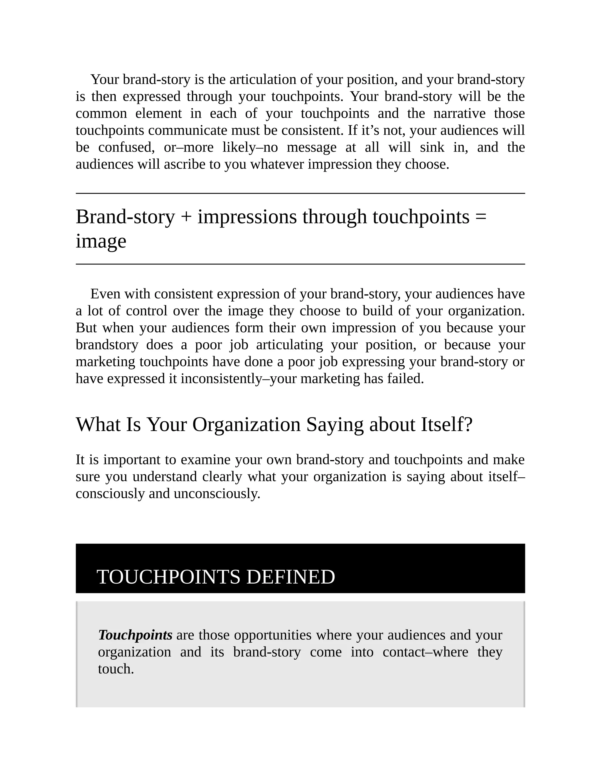 Your brand-story is the articulation of your position, and your brand-story
is then expressed through your touchpoints. Your brand-story will be the
common element in each of your touchpoints and the narrative those
touchpoints communicate must be consistent. If it’s not, your audiences will
be confused, or–more likely–no message at all will sink in, and the
audiences will ascribe to you whatever impression they choose.
Brand-story + impressions through touchpoints =
image
Even with consistent expression of your brand-story, your audiences have
a lot of control over the image they choose to build of your organization.
But when your audiences form their own impression of you because your
brandstory does a poor job articulating your position, or because your
marketing touchpoints have done a poor job expressing your brand-story or
have expressed it inconsistently–your marketing has failed.
What Is Your Organization Saying about Itself?
It is important to examine your own brand-story and touchpoints and make
sure you understand clearly what your organization is saying about itself–
consciously and unconsciously.
TOUCHPOINTS DEFINED
Touchpoints are those opportunities where your audiences and your
organization and its brand-story come into contact–where they
touch.
 