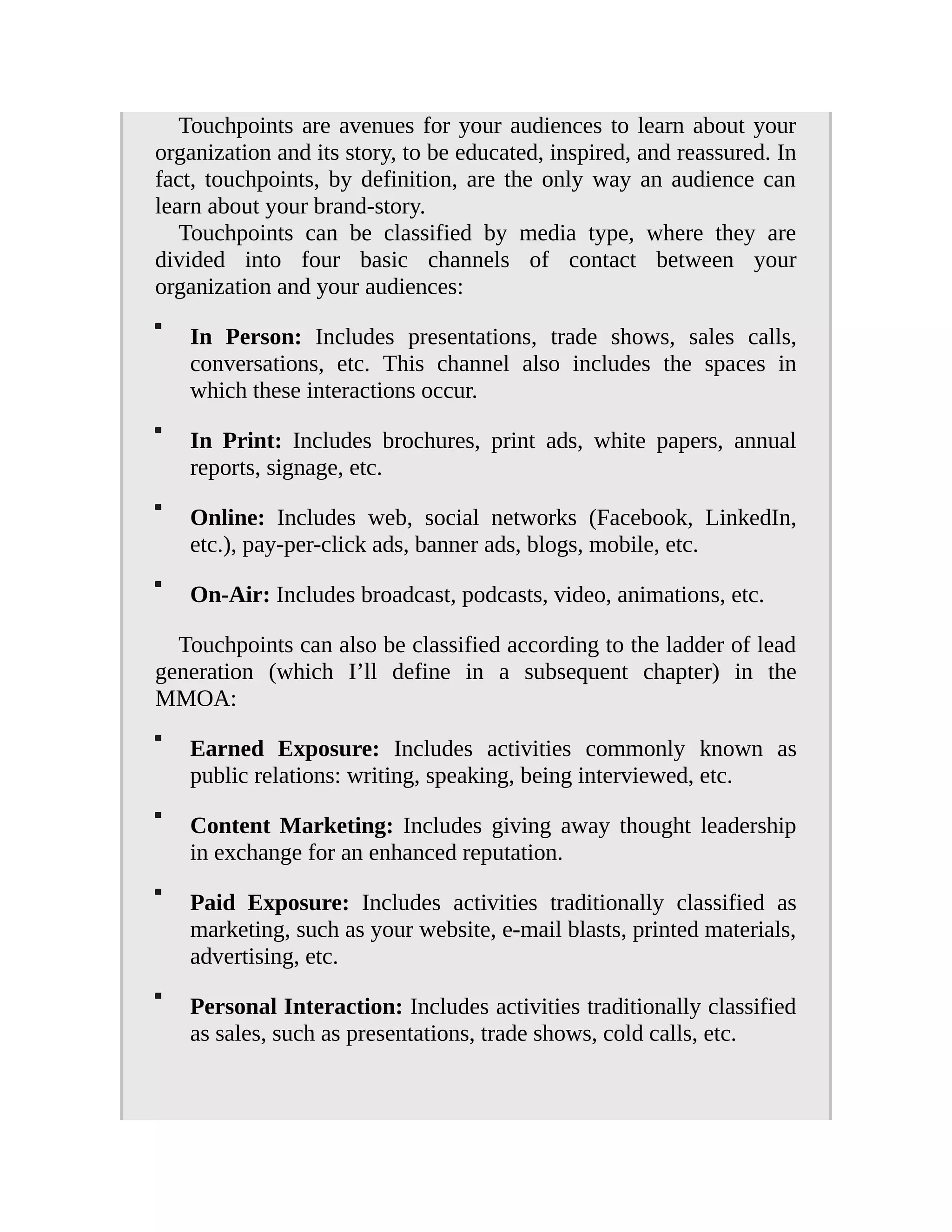 Touchpoints are avenues for your audiences to learn about your
organization and its story, to be educated, inspired, and reassured. In
fact, touchpoints, by definition, are the only way an audience can
learn about your brand-story.
Touchpoints can be classified by media type, where they are
divided into four basic channels of contact between your
organization and your audiences:
In Person: Includes presentations, trade shows, sales calls,
conversations, etc. This channel also includes the spaces in
which these interactions occur.
In Print: Includes brochures, print ads, white papers, annual
reports, signage, etc.
Online: Includes web, social networks (Facebook, LinkedIn,
etc.), pay-per-click ads, banner ads, blogs, mobile, etc.
On-Air: Includes broadcast, podcasts, video, animations, etc.
Touchpoints can also be classified according to the ladder of lead
generation (which I’ll define in a subsequent chapter) in the
MMOA:
Earned Exposure: Includes activities commonly known as
public relations: writing, speaking, being interviewed, etc.
Content Marketing: Includes giving away thought leadership
in exchange for an enhanced reputation.
Paid Exposure: Includes activities traditionally classified as
marketing, such as your website, e-mail blasts, printed materials,
advertising, etc.
Personal Interaction: Includes activities traditionally classified
as sales, such as presentations, trade shows, cold calls, etc.
 