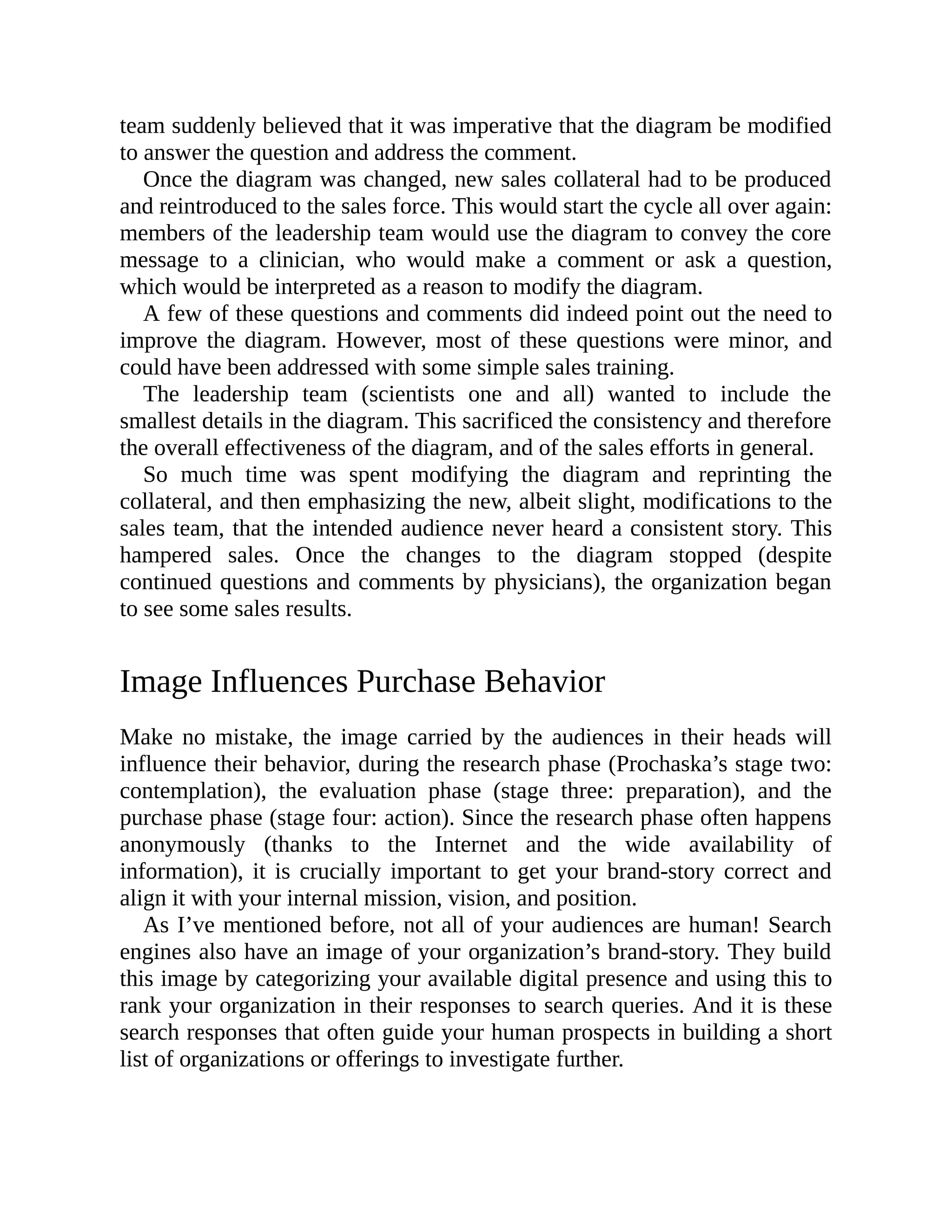 team suddenly believed that it was imperative that the diagram be modified
to answer the question and address the comment.
Once the diagram was changed, new sales collateral had to be produced
and reintroduced to the sales force. This would start the cycle all over again:
members of the leadership team would use the diagram to convey the core
message to a clinician, who would make a comment or ask a question,
which would be interpreted as a reason to modify the diagram.
A few of these questions and comments did indeed point out the need to
improve the diagram. However, most of these questions were minor, and
could have been addressed with some simple sales training.
The leadership team (scientists one and all) wanted to include the
smallest details in the diagram. This sacrificed the consistency and therefore
the overall effectiveness of the diagram, and of the sales efforts in general.
So much time was spent modifying the diagram and reprinting the
collateral, and then emphasizing the new, albeit slight, modifications to the
sales team, that the intended audience never heard a consistent story. This
hampered sales. Once the changes to the diagram stopped (despite
continued questions and comments by physicians), the organization began
to see some sales results.
Image Influences Purchase Behavior
Make no mistake, the image carried by the audiences in their heads will
influence their behavior, during the research phase (Prochaska’s stage two:
contemplation), the evaluation phase (stage three: preparation), and the
purchase phase (stage four: action). Since the research phase often happens
anonymously (thanks to the Internet and the wide availability of
information), it is crucially important to get your brand-story correct and
align it with your internal mission, vision, and position.
As I’ve mentioned before, not all of your audiences are human! Search
engines also have an image of your organization’s brand-story. They build
this image by categorizing your available digital presence and using this to
rank your organization in their responses to search queries. And it is these
search responses that often guide your human prospects in building a short
list of organizations or offerings to investigate further.
 