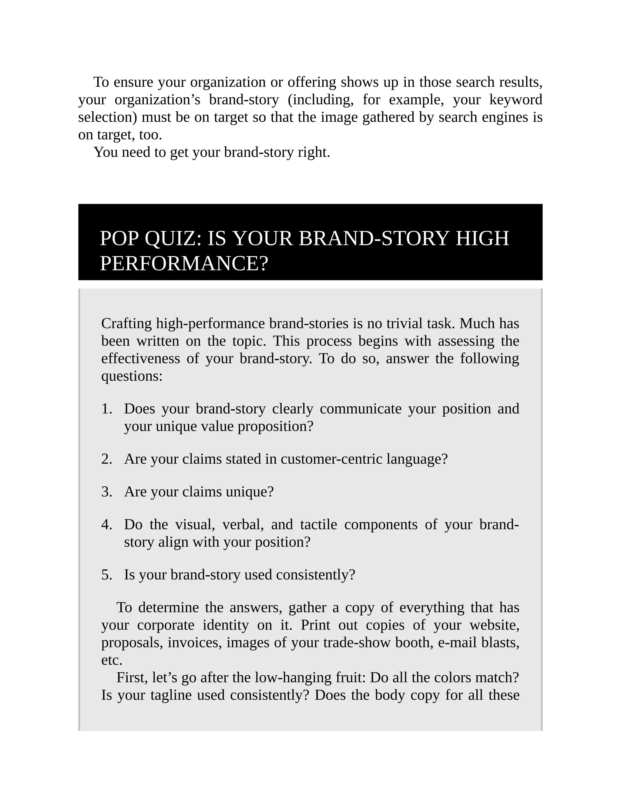 1.
2.
3.
4.
5.
To ensure your organization or offering shows up in those search results,
your organization’s brand-story (including, for example, your keyword
selection) must be on target so that the image gathered by search engines is
on target, too.
You need to get your brand-story right.
POP QUIZ: IS YOUR BRAND-STORY HIGH
PERFORMANCE?
Crafting high-performance brand-stories is no trivial task. Much has
been written on the topic. This process begins with assessing the
effectiveness of your brand-story. To do so, answer the following
questions:
Does your brand-story clearly communicate your position and
your unique value proposition?
Are your claims stated in customer-centric language?
Are your claims unique?
Do the visual, verbal, and tactile components of your brand-
story align with your position?
Is your brand-story used consistently?
To determine the answers, gather a copy of everything that has
your corporate identity on it. Print out copies of your website,
proposals, invoices, images of your trade-show booth, e-mail blasts,
etc.
First, let’s go after the low-hanging fruit: Do all the colors match?
Is your tagline used consistently? Does the body copy for all these
 