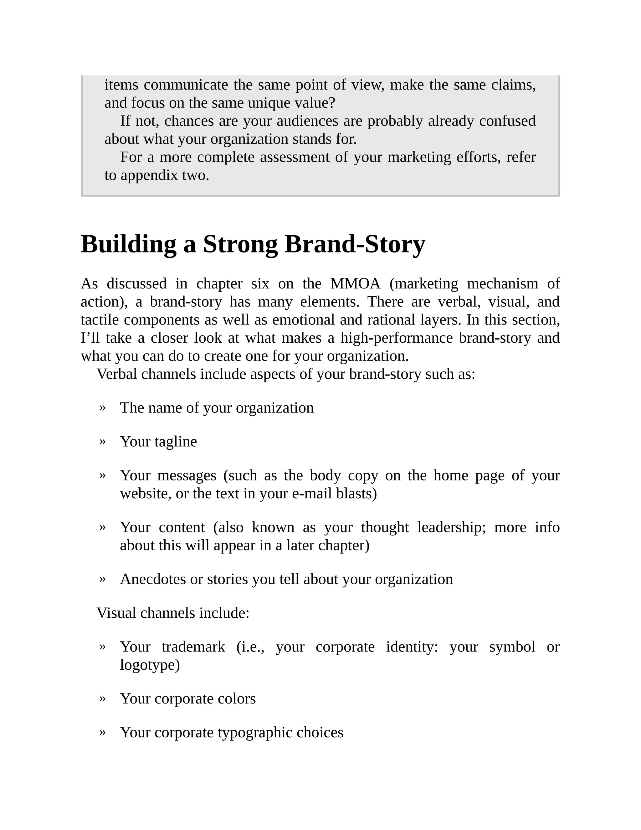 »
»
»
»
»
»
»
»
items communicate the same point of view, make the same claims,
and focus on the same unique value?
If not, chances are your audiences are probably already confused
about what your organization stands for.
For a more complete assessment of your marketing efforts, refer
to appendix two.
Building a Strong Brand-Story
As discussed in chapter six on the MMOA (marketing mechanism of
action), a brand-story has many elements. There are verbal, visual, and
tactile components as well as emotional and rational layers. In this section,
I’ll take a closer look at what makes a high-performance brand-story and
what you can do to create one for your organization.
Verbal channels include aspects of your brand-story such as:
The name of your organization
Your tagline
Your messages (such as the body copy on the home page of your
website, or the text in your e-mail blasts)
Your content (also known as your thought leadership; more info
about this will appear in a later chapter)
Anecdotes or stories you tell about your organization
Visual channels include:
Your trademark (i.e., your corporate identity: your symbol or
logotype)
Your corporate colors
Your corporate typographic choices
 