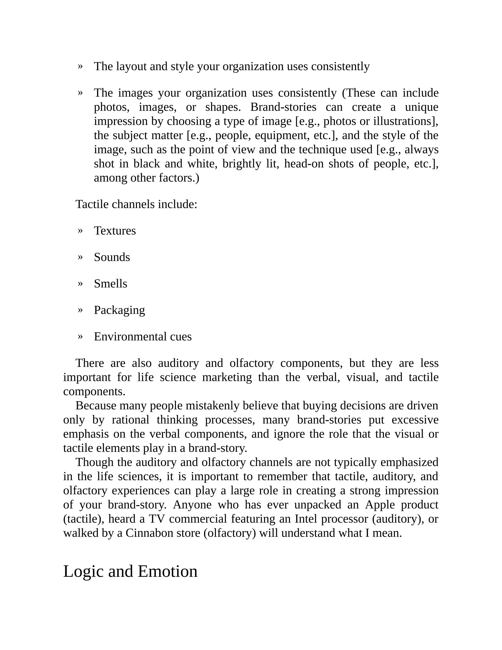 »
»
»
»
»
»
»
The layout and style your organization uses consistently
The images your organization uses consistently (These can include
photos, images, or shapes. Brand-stories can create a unique
impression by choosing a type of image [e.g., photos or illustrations],
the subject matter [e.g., people, equipment, etc.], and the style of the
image, such as the point of view and the technique used [e.g., always
shot in black and white, brightly lit, head-on shots of people, etc.],
among other factors.)
Tactile channels include:
Textures
Sounds
Smells
Packaging
Environmental cues
There are also auditory and olfactory components, but they are less
important for life science marketing than the verbal, visual, and tactile
components.
Because many people mistakenly believe that buying decisions are driven
only by rational thinking processes, many brand-stories put excessive
emphasis on the verbal components, and ignore the role that the visual or
tactile elements play in a brand-story.
Though the auditory and olfactory channels are not typically emphasized
in the life sciences, it is important to remember that tactile, auditory, and
olfactory experiences can play a large role in creating a strong impression
of your brand-story. Anyone who has ever unpacked an Apple product
(tactile), heard a TV commercial featuring an Intel processor (auditory), or
walked by a Cinnabon store (olfactory) will understand what I mean.
Logic and Emotion
 