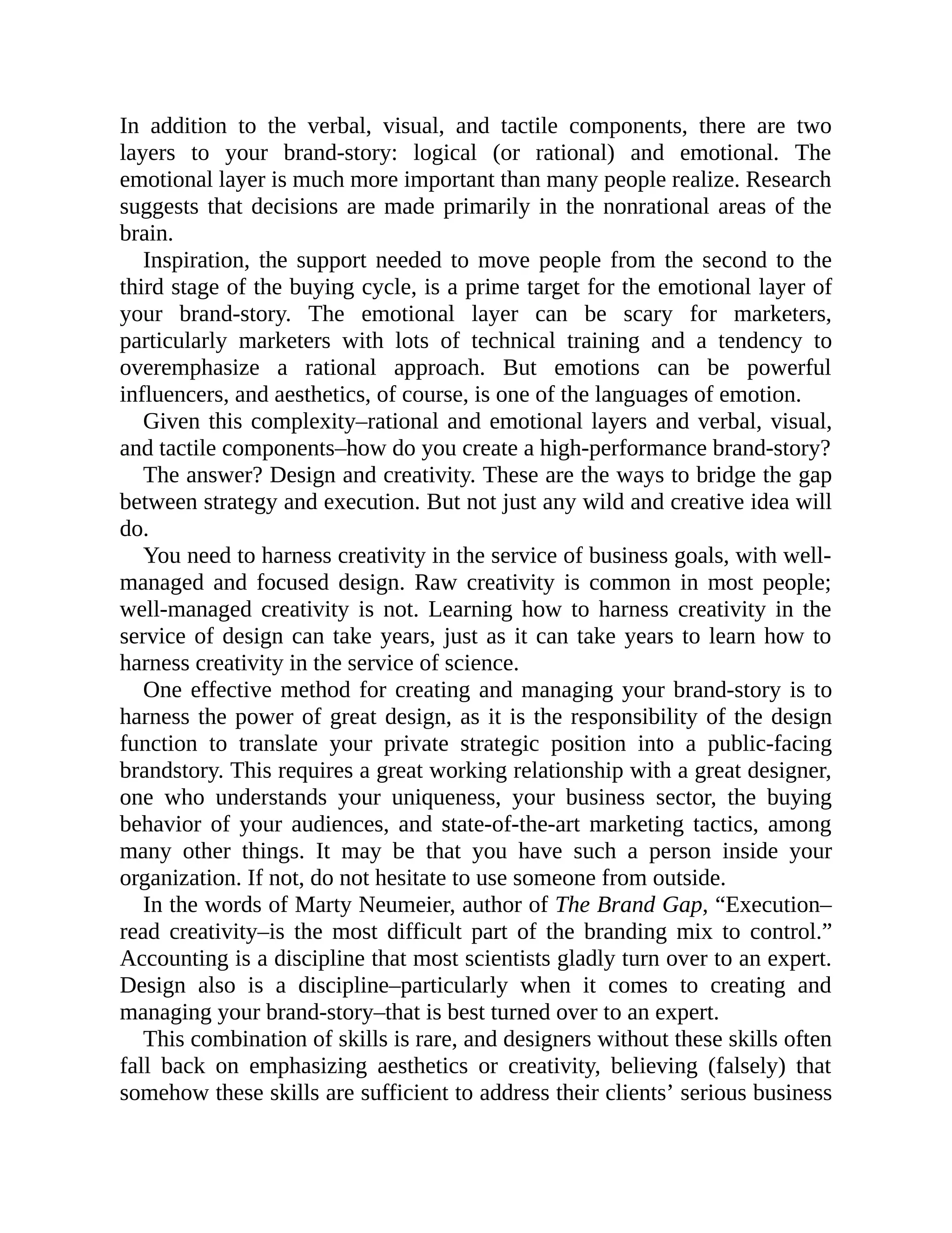 In addition to the verbal, visual, and tactile components, there are two
layers to your brand-story: logical (or rational) and emotional. The
emotional layer is much more important than many people realize. Research
suggests that decisions are made primarily in the nonrational areas of the
brain.
Inspiration, the support needed to move people from the second to the
third stage of the buying cycle, is a prime target for the emotional layer of
your brand-story. The emotional layer can be scary for marketers,
particularly marketers with lots of technical training and a tendency to
overemphasize a rational approach. But emotions can be powerful
influencers, and aesthetics, of course, is one of the languages of emotion.
Given this complexity–rational and emotional layers and verbal, visual,
and tactile components–how do you create a high-performance brand-story?
The answer? Design and creativity. These are the ways to bridge the gap
between strategy and execution. But not just any wild and creative idea will
do.
You need to harness creativity in the service of business goals, with well-
managed and focused design. Raw creativity is common in most people;
well-managed creativity is not. Learning how to harness creativity in the
service of design can take years, just as it can take years to learn how to
harness creativity in the service of science.
One effective method for creating and managing your brand-story is to
harness the power of great design, as it is the responsibility of the design
function to translate your private strategic position into a public-facing
brandstory. This requires a great working relationship with a great designer,
one who understands your uniqueness, your business sector, the buying
behavior of your audiences, and state-of-the-art marketing tactics, among
many other things. It may be that you have such a person inside your
organization. If not, do not hesitate to use someone from outside.
In the words of Marty Neumeier, author of The Brand Gap, “Execution–
read creativity–is the most difficult part of the branding mix to control.”
Accounting is a discipline that most scientists gladly turn over to an expert.
Design also is a discipline–particularly when it comes to creating and
managing your brand-story–that is best turned over to an expert.
This combination of skills is rare, and designers without these skills often
fall back on emphasizing aesthetics or creativity, believing (falsely) that
somehow these skills are sufficient to address their clients’ serious business
 