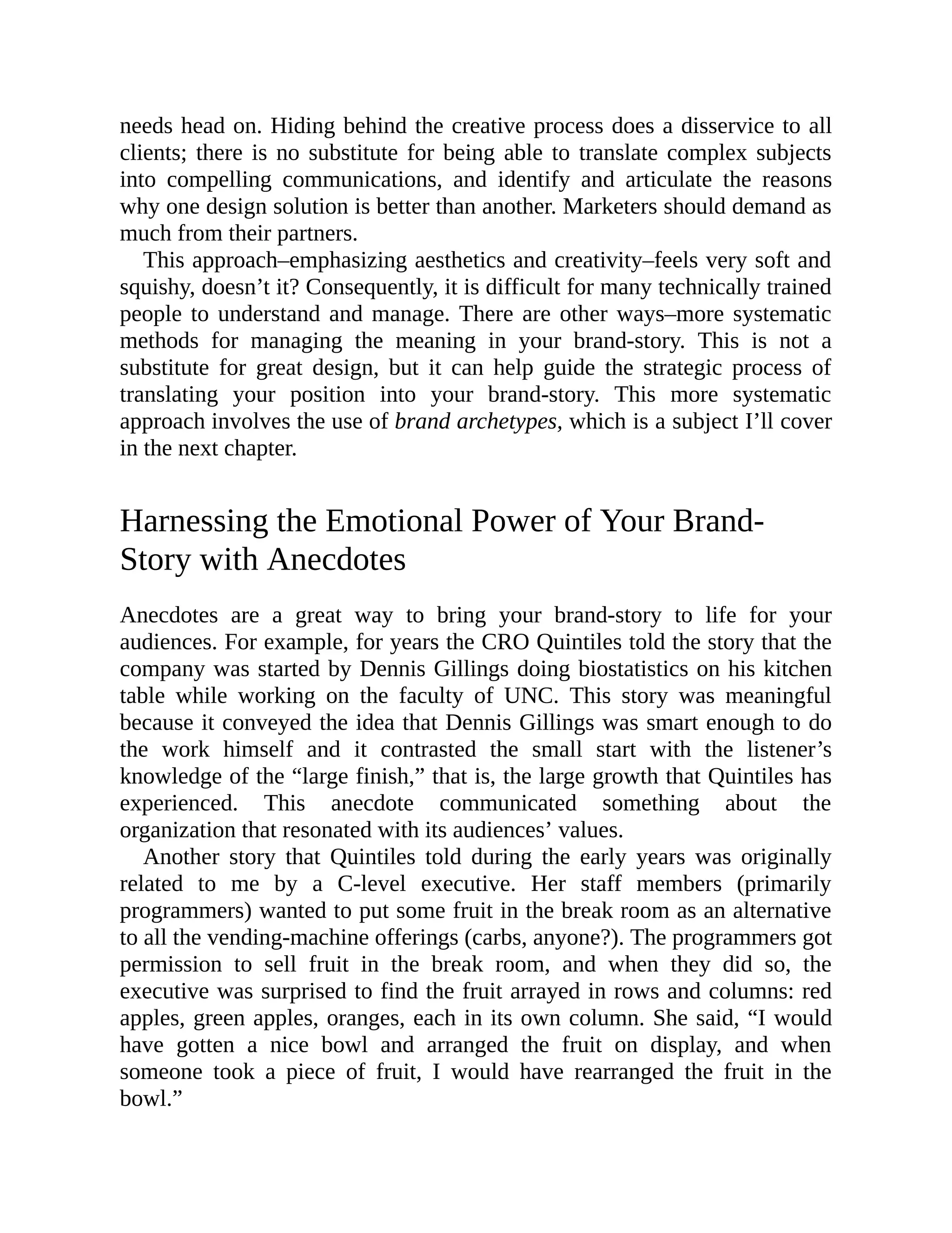 needs head on. Hiding behind the creative process does a disservice to all
clients; there is no substitute for being able to translate complex subjects
into compelling communications, and identify and articulate the reasons
why one design solution is better than another. Marketers should demand as
much from their partners.
This approach–emphasizing aesthetics and creativity–feels very soft and
squishy, doesn’t it? Consequently, it is difficult for many technically trained
people to understand and manage. There are other ways–more systematic
methods for managing the meaning in your brand-story. This is not a
substitute for great design, but it can help guide the strategic process of
translating your position into your brand-story. This more systematic
approach involves the use of brand archetypes, which is a subject I’ll cover
in the next chapter.
Harnessing the Emotional Power of Your Brand-
Story with Anecdotes
Anecdotes are a great way to bring your brand-story to life for your
audiences. For example, for years the CRO Quintiles told the story that the
company was started by Dennis Gillings doing biostatistics on his kitchen
table while working on the faculty of UNC. This story was meaningful
because it conveyed the idea that Dennis Gillings was smart enough to do
the work himself and it contrasted the small start with the listener’s
knowledge of the “large finish,” that is, the large growth that Quintiles has
experienced. This anecdote communicated something about the
organization that resonated with its audiences’ values.
Another story that Quintiles told during the early years was originally
related to me by a C-level executive. Her staff members (primarily
programmers) wanted to put some fruit in the break room as an alternative
to all the vending-machine offerings (carbs, anyone?). The programmers got
permission to sell fruit in the break room, and when they did so, the
executive was surprised to find the fruit arrayed in rows and columns: red
apples, green apples, oranges, each in its own column. She said, “I would
have gotten a nice bowl and arranged the fruit on display, and when
someone took a piece of fruit, I would have rearranged the fruit in the
bowl.”
 