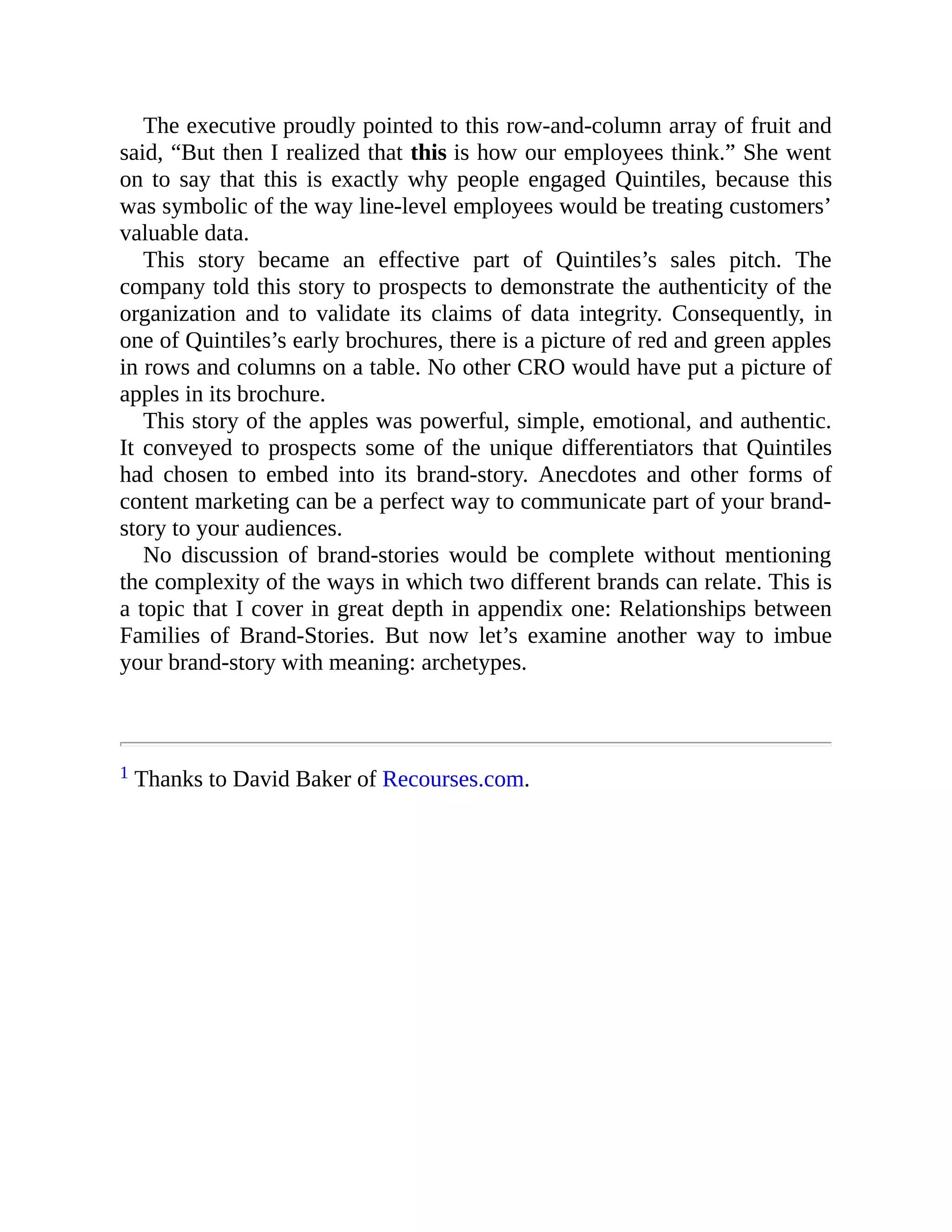 The executive proudly pointed to this row-and-column array of fruit and
said, “But then I realized that this is how our employees think.” She went
on to say that this is exactly why people engaged Quintiles, because this
was symbolic of the way line-level employees would be treating customers’
valuable data.
This story became an effective part of Quintiles’s sales pitch. The
company told this story to prospects to demonstrate the authenticity of the
organization and to validate its claims of data integrity. Consequently, in
one of Quintiles’s early brochures, there is a picture of red and green apples
in rows and columns on a table. No other CRO would have put a picture of
apples in its brochure.
This story of the apples was powerful, simple, emotional, and authentic.
It conveyed to prospects some of the unique differentiators that Quintiles
had chosen to embed into its brand-story. Anecdotes and other forms of
content marketing can be a perfect way to communicate part of your brand-
story to your audiences.
No discussion of brand-stories would be complete without mentioning
the complexity of the ways in which two different brands can relate. This is
a topic that I cover in great depth in appendix one: Relationships between
Families of Brand-Stories. But now let’s examine another way to imbue
your brand-story with meaning: archetypes.
1 Thanks to David Baker of Recourses.com.
 