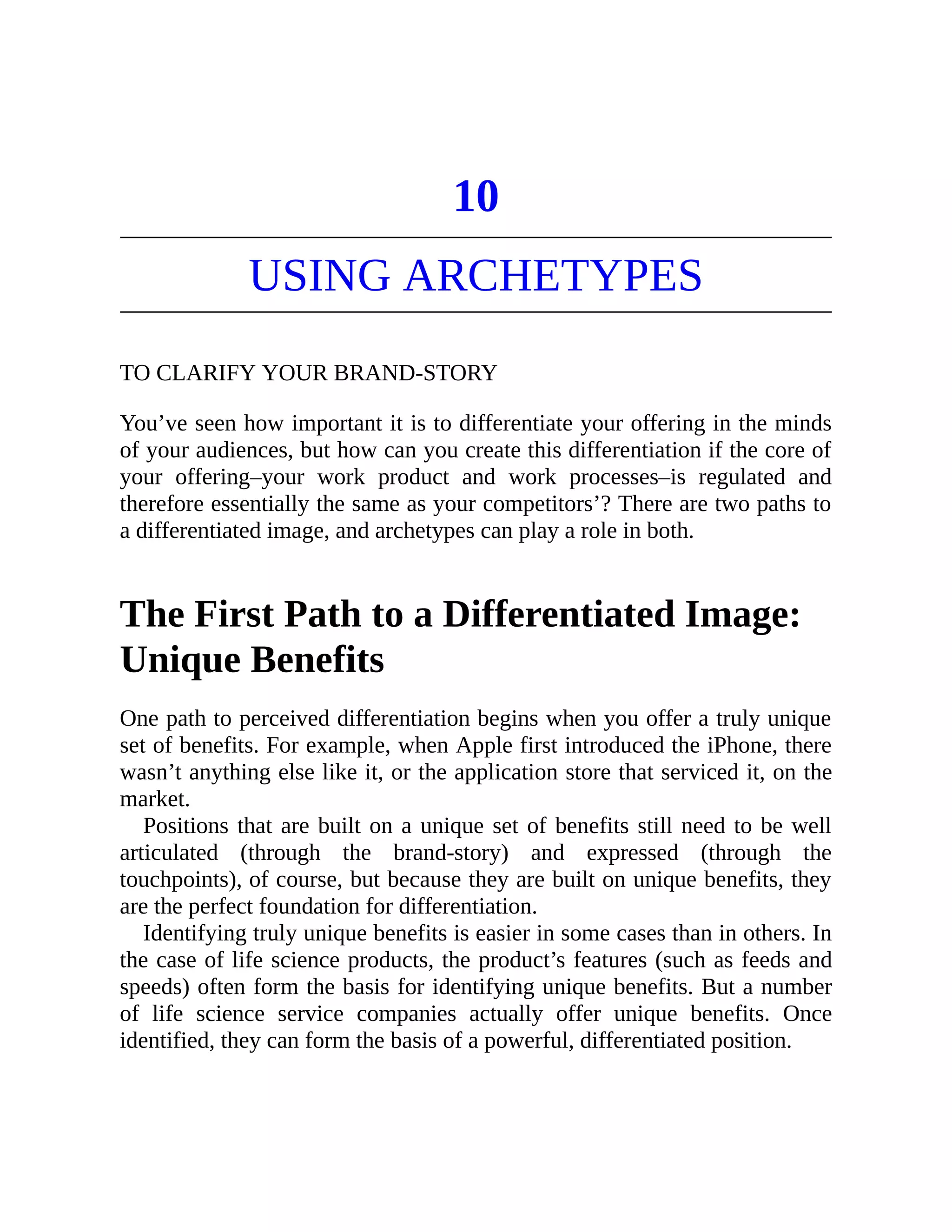 10
USING ARCHETYPES
TO CLARIFY YOUR BRAND-STORY
You’ve seen how important it is to differentiate your offering in the minds
of your audiences, but how can you create this differentiation if the core of
your offering–your work product and work processes–is regulated and
therefore essentially the same as your competitors’? There are two paths to
a differentiated image, and archetypes can play a role in both.
The First Path to a Differentiated Image:
Unique Benefits
One path to perceived differentiation begins when you offer a truly unique
set of benefits. For example, when Apple first introduced the iPhone, there
wasn’t anything else like it, or the application store that serviced it, on the
market.
Positions that are built on a unique set of benefits still need to be well
articulated (through the brand-story) and expressed (through the
touchpoints), of course, but because they are built on unique benefits, they
are the perfect foundation for differentiation.
Identifying truly unique benefits is easier in some cases than in others. In
the case of life science products, the product’s features (such as feeds and
speeds) often form the basis for identifying unique benefits. But a number
of life science service companies actually offer unique benefits. Once
identified, they can form the basis of a powerful, differentiated position.
 