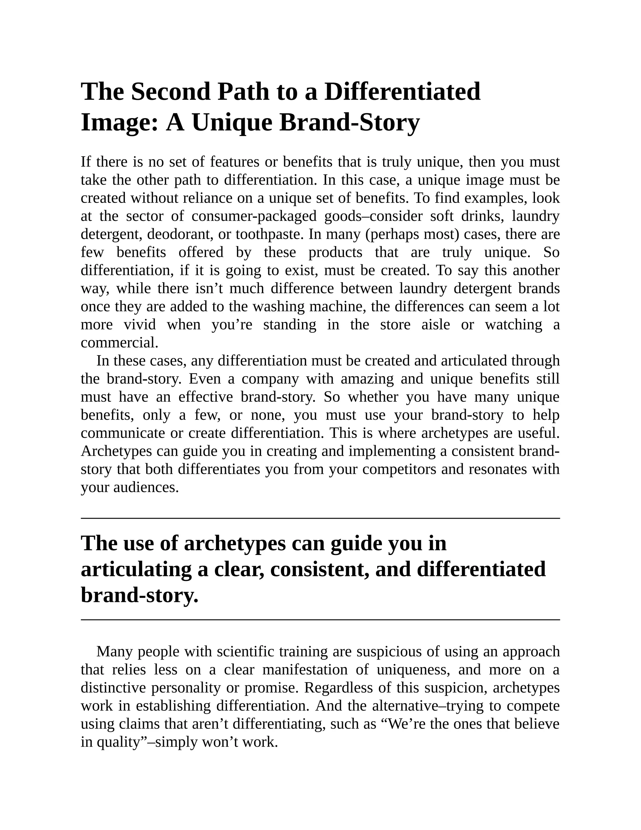The Second Path to a Differentiated
Image: A Unique Brand-Story
If there is no set of features or benefits that is truly unique, then you must
take the other path to differentiation. In this case, a unique image must be
created without reliance on a unique set of benefits. To find examples, look
at the sector of consumer-packaged goods–consider soft drinks, laundry
detergent, deodorant, or toothpaste. In many (perhaps most) cases, there are
few benefits offered by these products that are truly unique. So
differentiation, if it is going to exist, must be created. To say this another
way, while there isn’t much difference between laundry detergent brands
once they are added to the washing machine, the differences can seem a lot
more vivid when you’re standing in the store aisle or watching a
commercial.
In these cases, any differentiation must be created and articulated through
the brand-story. Even a company with amazing and unique benefits still
must have an effective brand-story. So whether you have many unique
benefits, only a few, or none, you must use your brand-story to help
communicate or create differentiation. This is where archetypes are useful.
Archetypes can guide you in creating and implementing a consistent brand-
story that both differentiates you from your competitors and resonates with
your audiences.
The use of archetypes can guide you in
articulating a clear, consistent, and differentiated
brand-story.
Many people with scientific training are suspicious of using an approach
that relies less on a clear manifestation of uniqueness, and more on a
distinctive personality or promise. Regardless of this suspicion, archetypes
work in establishing differentiation. And the alternative–trying to compete
using claims that aren’t differentiating, such as “We’re the ones that believe
in quality”–simply won’t work.
 