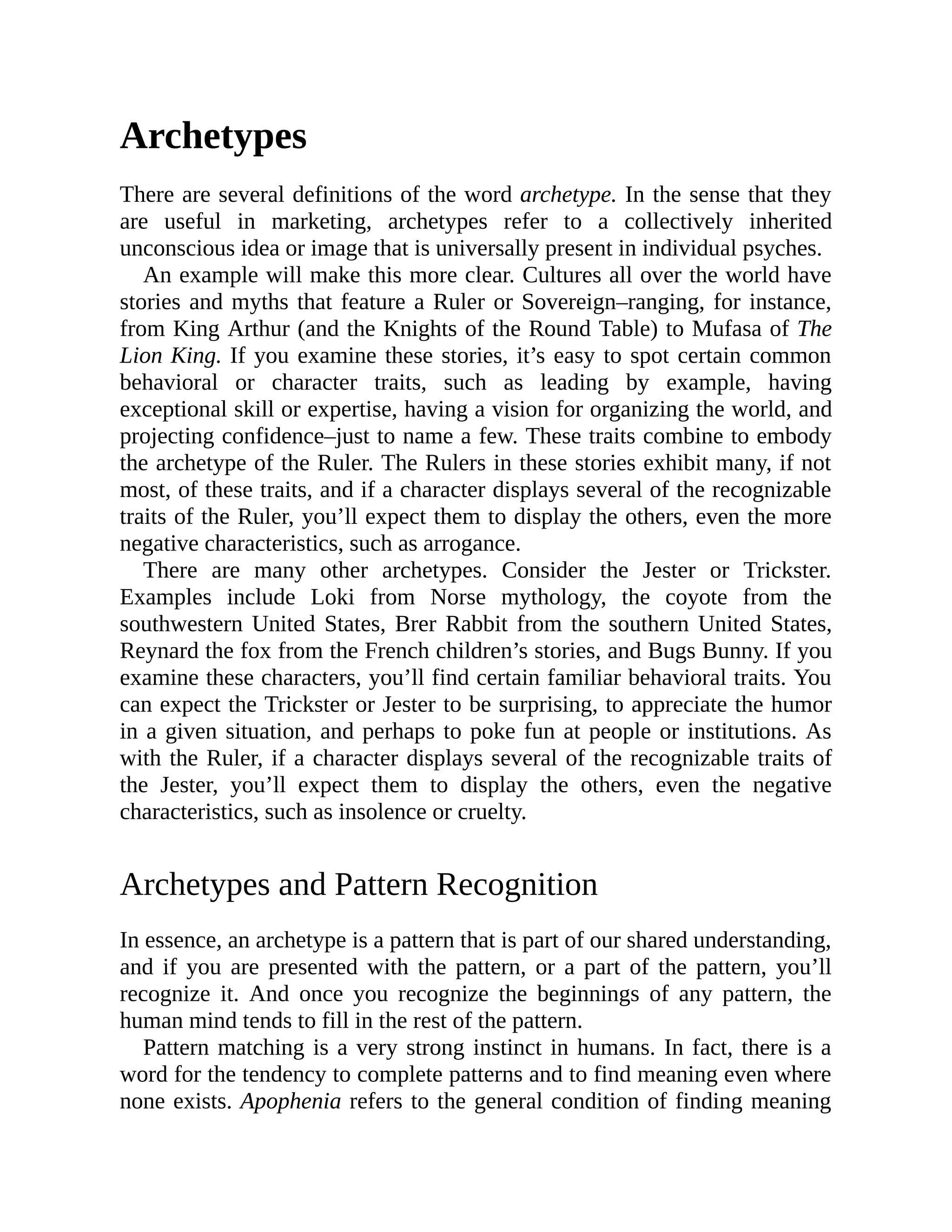 Archetypes
There are several definitions of the word archetype. In the sense that they
are useful in marketing, archetypes refer to a collectively inherited
unconscious idea or image that is universally present in individual psyches.
An example will make this more clear. Cultures all over the world have
stories and myths that feature a Ruler or Sovereign–ranging, for instance,
from King Arthur (and the Knights of the Round Table) to Mufasa of The
Lion King. If you examine these stories, it’s easy to spot certain common
behavioral or character traits, such as leading by example, having
exceptional skill or expertise, having a vision for organizing the world, and
projecting confidence–just to name a few. These traits combine to embody
the archetype of the Ruler. The Rulers in these stories exhibit many, if not
most, of these traits, and if a character displays several of the recognizable
traits of the Ruler, you’ll expect them to display the others, even the more
negative characteristics, such as arrogance.
There are many other archetypes. Consider the Jester or Trickster.
Examples include Loki from Norse mythology, the coyote from the
southwestern United States, Brer Rabbit from the southern United States,
Reynard the fox from the French children’s stories, and Bugs Bunny. If you
examine these characters, you’ll find certain familiar behavioral traits. You
can expect the Trickster or Jester to be surprising, to appreciate the humor
in a given situation, and perhaps to poke fun at people or institutions. As
with the Ruler, if a character displays several of the recognizable traits of
the Jester, you’ll expect them to display the others, even the negative
characteristics, such as insolence or cruelty.
Archetypes and Pattern Recognition
In essence, an archetype is a pattern that is part of our shared understanding,
and if you are presented with the pattern, or a part of the pattern, you’ll
recognize it. And once you recognize the beginnings of any pattern, the
human mind tends to fill in the rest of the pattern.
Pattern matching is a very strong instinct in humans. In fact, there is a
word for the tendency to complete patterns and to find meaning even where
none exists. Apophenia refers to the general condition of finding meaning
 