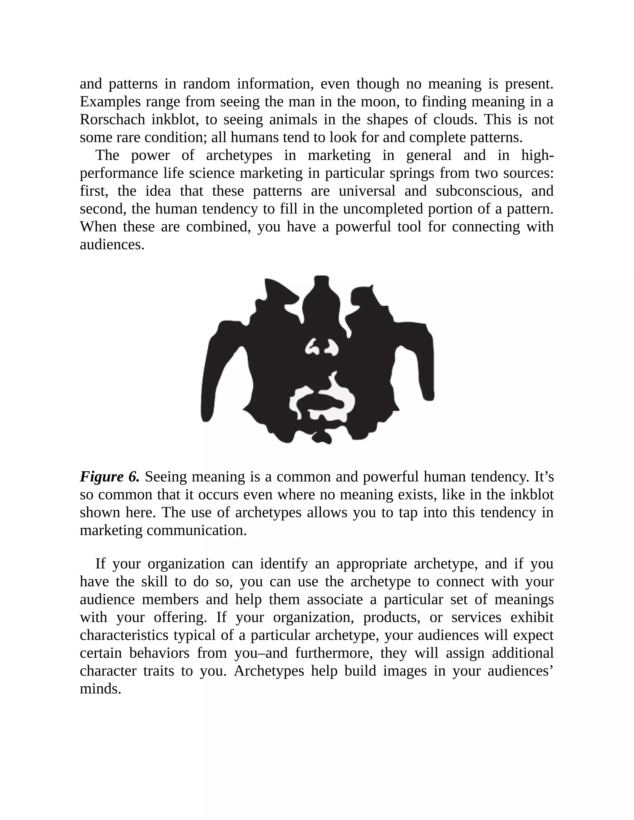 and patterns in random information, even though no meaning is present.
Examples range from seeing the man in the moon, to finding meaning in a
Rorschach inkblot, to seeing animals in the shapes of clouds. This is not
some rare condition; all humans tend to look for and complete patterns.
The power of archetypes in marketing in general and in high-
performance life science marketing in particular springs from two sources:
first, the idea that these patterns are universal and subconscious, and
second, the human tendency to fill in the uncompleted portion of a pattern.
When these are combined, you have a powerful tool for connecting with
audiences.
Figure 6. Seeing meaning is a common and powerful human tendency. It’s
so common that it occurs even where no meaning exists, like in the inkblot
shown here. The use of archetypes allows you to tap into this tendency in
marketing communication.
If your organization can identify an appropriate archetype, and if you
have the skill to do so, you can use the archetype to connect with your
audience members and help them associate a particular set of meanings
with your offering. If your organization, products, or services exhibit
characteristics typical of a particular archetype, your audiences will expect
certain behaviors from you–and furthermore, they will assign additional
character traits to you. Archetypes help build images in your audiences’
minds.
 