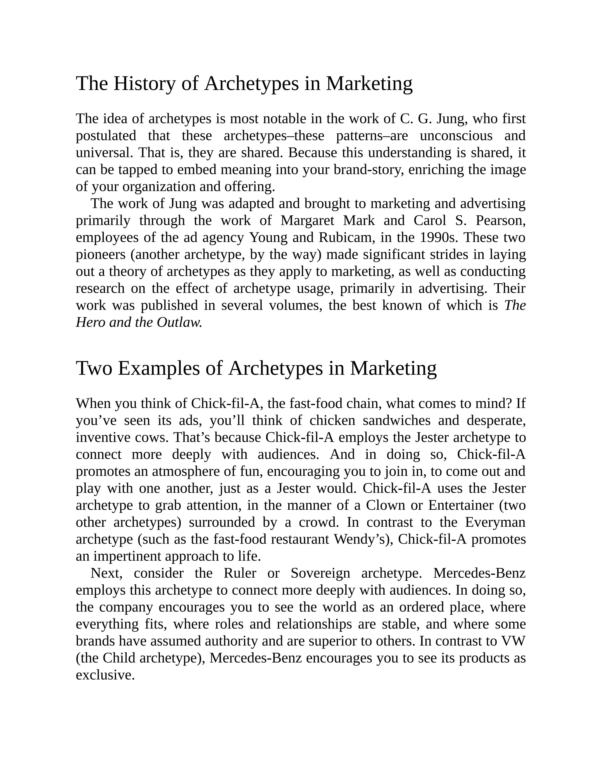The History of Archetypes in Marketing
The idea of archetypes is most notable in the work of C. G. Jung, who first
postulated that these archetypes–these patterns–are unconscious and
universal. That is, they are shared. Because this understanding is shared, it
can be tapped to embed meaning into your brand-story, enriching the image
of your organization and offering.
The work of Jung was adapted and brought to marketing and advertising
primarily through the work of Margaret Mark and Carol S. Pearson,
employees of the ad agency Young and Rubicam, in the 1990s. These two
pioneers (another archetype, by the way) made significant strides in laying
out a theory of archetypes as they apply to marketing, as well as conducting
research on the effect of archetype usage, primarily in advertising. Their
work was published in several volumes, the best known of which is The
Hero and the Outlaw.
Two Examples of Archetypes in Marketing
When you think of Chick-fil-A, the fast-food chain, what comes to mind? If
you’ve seen its ads, you’ll think of chicken sandwiches and desperate,
inventive cows. That’s because Chick-fil-A employs the Jester archetype to
connect more deeply with audiences. And in doing so, Chick-fil-A
promotes an atmosphere of fun, encouraging you to join in, to come out and
play with one another, just as a Jester would. Chick-fil-A uses the Jester
archetype to grab attention, in the manner of a Clown or Entertainer (two
other archetypes) surrounded by a crowd. In contrast to the Everyman
archetype (such as the fast-food restaurant Wendy’s), Chick-fil-A promotes
an impertinent approach to life.
Next, consider the Ruler or Sovereign archetype. Mercedes-Benz
employs this archetype to connect more deeply with audiences. In doing so,
the company encourages you to see the world as an ordered place, where
everything fits, where roles and relationships are stable, and where some
brands have assumed authority and are superior to others. In contrast to VW
(the Child archetype), Mercedes-Benz encourages you to see its products as
exclusive.
 