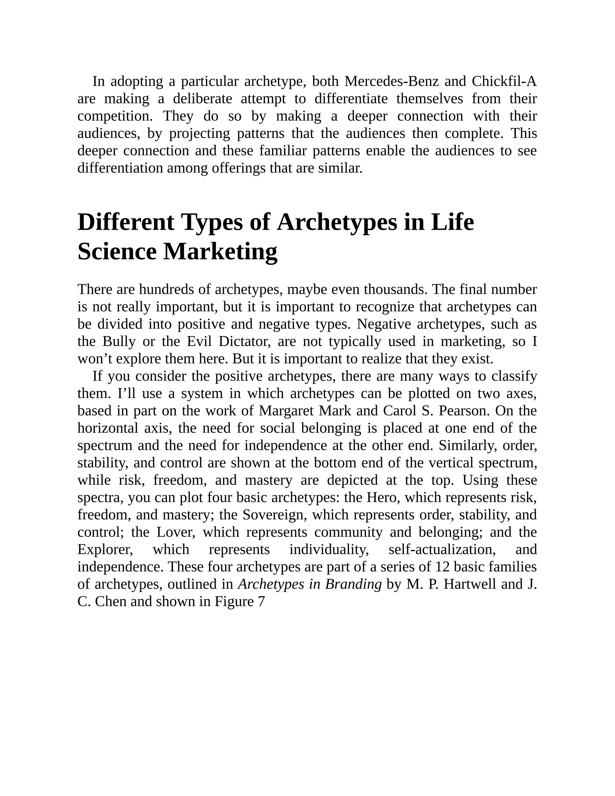 In adopting a particular archetype, both Mercedes-Benz and Chickfil-A
are making a deliberate attempt to differentiate themselves from their
competition. They do so by making a deeper connection with their
audiences, by projecting patterns that the audiences then complete. This
deeper connection and these familiar patterns enable the audiences to see
differentiation among offerings that are similar.
Different Types of Archetypes in Life
Science Marketing
There are hundreds of archetypes, maybe even thousands. The final number
is not really important, but it is important to recognize that archetypes can
be divided into positive and negative types. Negative archetypes, such as
the Bully or the Evil Dictator, are not typically used in marketing, so I
won’t explore them here. But it is important to realize that they exist.
If you consider the positive archetypes, there are many ways to classify
them. I’ll use a system in which archetypes can be plotted on two axes,
based in part on the work of Margaret Mark and Carol S. Pearson. On the
horizontal axis, the need for social belonging is placed at one end of the
spectrum and the need for independence at the other end. Similarly, order,
stability, and control are shown at the bottom end of the vertical spectrum,
while risk, freedom, and mastery are depicted at the top. Using these
spectra, you can plot four basic archetypes: the Hero, which represents risk,
freedom, and mastery; the Sovereign, which represents order, stability, and
control; the Lover, which represents community and belonging; and the
Explorer, which represents individuality, self-actualization, and
independence. These four archetypes are part of a series of 12 basic families
of archetypes, outlined in Archetypes in Branding by M. P. Hartwell and J.
C. Chen and shown in Figure 7
 