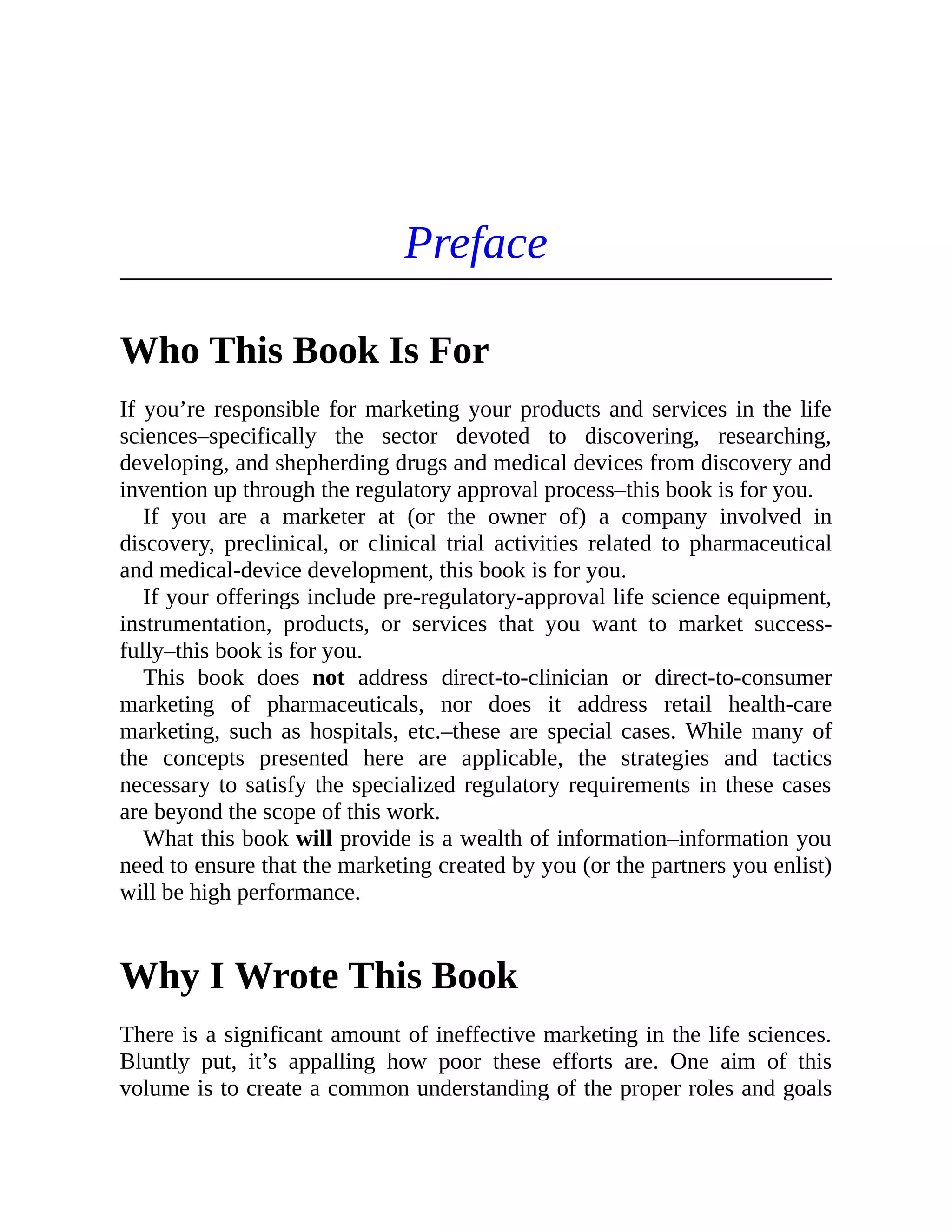 Preface
Who This Book Is For
If you’re responsible for marketing your products and services in the life
sciences–specifically the sector devoted to discovering, researching,
developing, and shepherding drugs and medical devices from discovery and
invention up through the regulatory approval process–this book is for you.
If you are a marketer at (or the owner of) a company involved in
discovery, preclinical, or clinical trial activities related to pharmaceutical
and medical-device development, this book is for you.
If your offerings include pre-regulatory-approval life science equipment,
instrumentation, products, or services that you want to market success-
fully–this book is for you.
This book does not address direct-to-clinician or direct-to-consumer
marketing of pharmaceuticals, nor does it address retail health-care
marketing, such as hospitals, etc.–these are special cases. While many of
the concepts presented here are applicable, the strategies and tactics
necessary to satisfy the specialized regulatory requirements in these cases
are beyond the scope of this work.
What this book will provide is a wealth of information–information you
need to ensure that the marketing created by you (or the partners you enlist)
will be high performance.
Why I Wrote This Book
There is a significant amount of ineffective marketing in the life sciences.
Bluntly put, it’s appalling how poor these efforts are. One aim of this
volume is to create a common understanding of the proper roles and goals
 