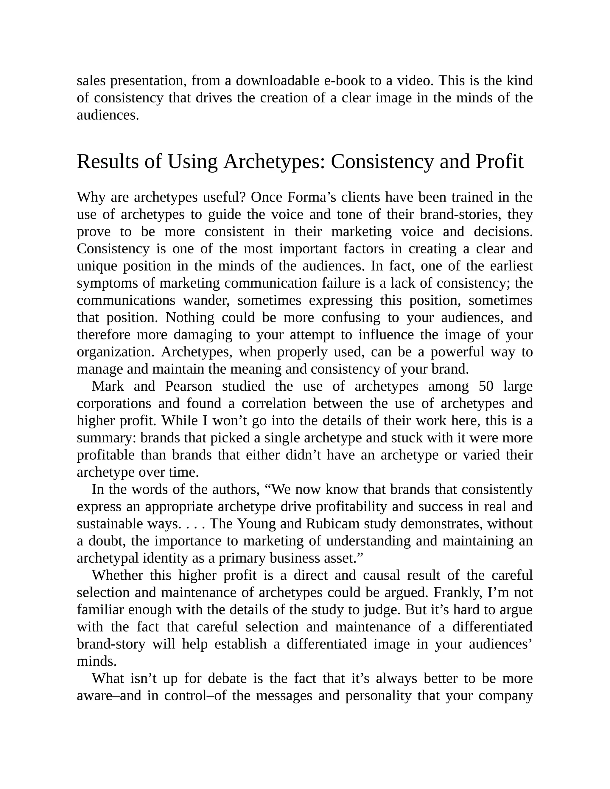 sales presentation, from a downloadable e-book to a video. This is the kind
of consistency that drives the creation of a clear image in the minds of the
audiences.
Results of Using Archetypes: Consistency and Profit
Why are archetypes useful? Once Forma’s clients have been trained in the
use of archetypes to guide the voice and tone of their brand-stories, they
prove to be more consistent in their marketing voice and decisions.
Consistency is one of the most important factors in creating a clear and
unique position in the minds of the audiences. In fact, one of the earliest
symptoms of marketing communication failure is a lack of consistency; the
communications wander, sometimes expressing this position, sometimes
that position. Nothing could be more confusing to your audiences, and
therefore more damaging to your attempt to influence the image of your
organization. Archetypes, when properly used, can be a powerful way to
manage and maintain the meaning and consistency of your brand.
Mark and Pearson studied the use of archetypes among 50 large
corporations and found a correlation between the use of archetypes and
higher profit. While I won’t go into the details of their work here, this is a
summary: brands that picked a single archetype and stuck with it were more
profitable than brands that either didn’t have an archetype or varied their
archetype over time.
In the words of the authors, “We now know that brands that consistently
express an appropriate archetype drive profitability and success in real and
sustainable ways. . . . The Young and Rubicam study demonstrates, without
a doubt, the importance to marketing of understanding and maintaining an
archetypal identity as a primary business asset.”
Whether this higher profit is a direct and causal result of the careful
selection and maintenance of archetypes could be argued. Frankly, I’m not
familiar enough with the details of the study to judge. But it’s hard to argue
with the fact that careful selection and maintenance of a differentiated
brand-story will help establish a differentiated image in your audiences’
minds.
What isn’t up for debate is the fact that it’s always better to be more
aware–and in control–of the messages and personality that your company
 