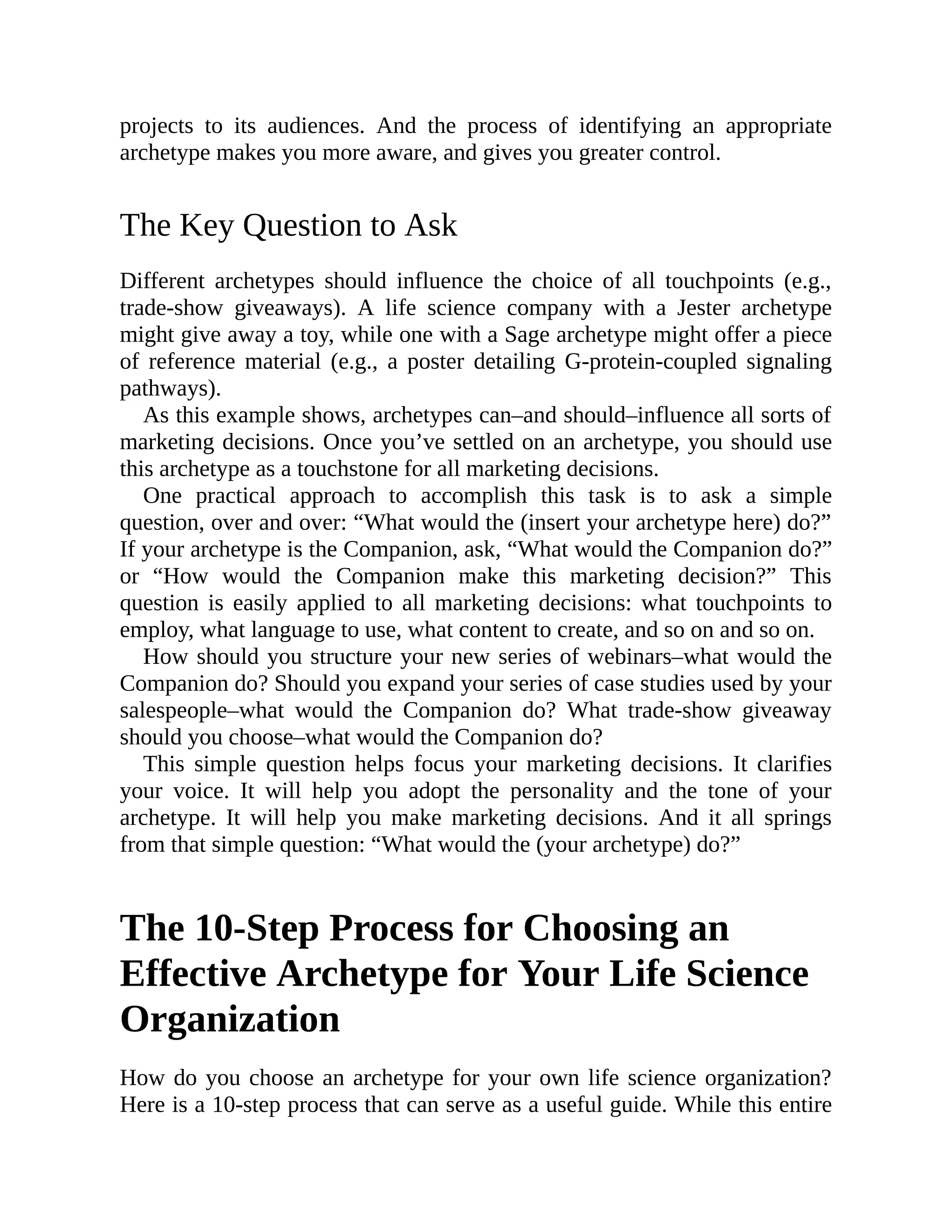 projects to its audiences. And the process of identifying an appropriate
archetype makes you more aware, and gives you greater control.
The Key Question to Ask
Different archetypes should influence the choice of all touchpoints (e.g.,
trade-show giveaways). A life science company with a Jester archetype
might give away a toy, while one with a Sage archetype might offer a piece
of reference material (e.g., a poster detailing G-protein-coupled signaling
pathways).
As this example shows, archetypes can–and should–influence all sorts of
marketing decisions. Once you’ve settled on an archetype, you should use
this archetype as a touchstone for all marketing decisions.
One practical approach to accomplish this task is to ask a simple
question, over and over: “What would the (insert your archetype here) do?”
If your archetype is the Companion, ask, “What would the Companion do?”
or “How would the Companion make this marketing decision?” This
question is easily applied to all marketing decisions: what touchpoints to
employ, what language to use, what content to create, and so on and so on.
How should you structure your new series of webinars–what would the
Companion do? Should you expand your series of case studies used by your
salespeople–what would the Companion do? What trade-show giveaway
should you choose–what would the Companion do?
This simple question helps focus your marketing decisions. It clarifies
your voice. It will help you adopt the personality and the tone of your
archetype. It will help you make marketing decisions. And it all springs
from that simple question: “What would the (your archetype) do?”
The 10-Step Process for Choosing an
Effective Archetype for Your Life Science
Organization
How do you choose an archetype for your own life science organization?
Here is a 10-step process that can serve as a useful guide. While this entire
 