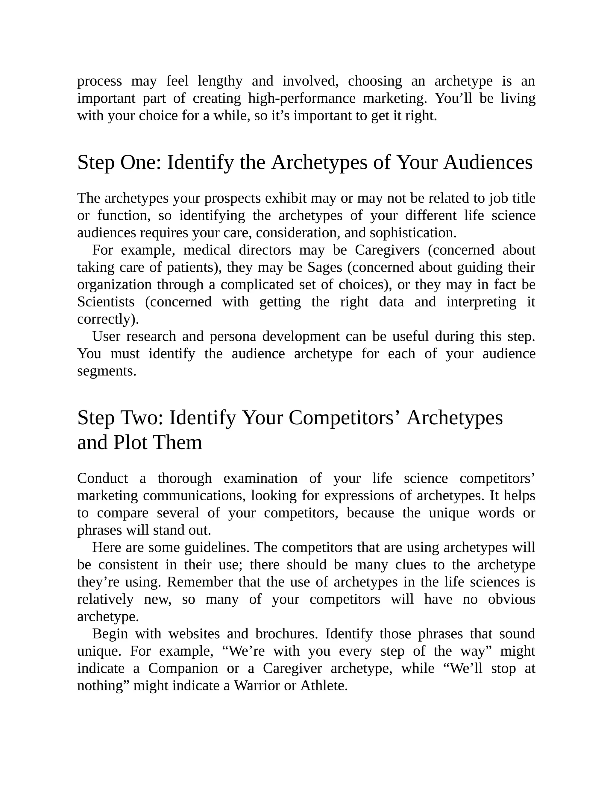 process may feel lengthy and involved, choosing an archetype is an
important part of creating high-performance marketing. You’ll be living
with your choice for a while, so it’s important to get it right.
Step One: Identify the Archetypes of Your Audiences
The archetypes your prospects exhibit may or may not be related to job title
or function, so identifying the archetypes of your different life science
audiences requires your care, consideration, and sophistication.
For example, medical directors may be Caregivers (concerned about
taking care of patients), they may be Sages (concerned about guiding their
organization through a complicated set of choices), or they may in fact be
Scientists (concerned with getting the right data and interpreting it
correctly).
User research and persona development can be useful during this step.
You must identify the audience archetype for each of your audience
segments.
Step Two: Identify Your Competitors’ Archetypes
and Plot Them
Conduct a thorough examination of your life science competitors’
marketing communications, looking for expressions of archetypes. It helps
to compare several of your competitors, because the unique words or
phrases will stand out.
Here are some guidelines. The competitors that are using archetypes will
be consistent in their use; there should be many clues to the archetype
they’re using. Remember that the use of archetypes in the life sciences is
relatively new, so many of your competitors will have no obvious
archetype.
Begin with websites and brochures. Identify those phrases that sound
unique. For example, “We’re with you every step of the way” might
indicate a Companion or a Caregiver archetype, while “We’ll stop at
nothing” might indicate a Warrior or Athlete.
 