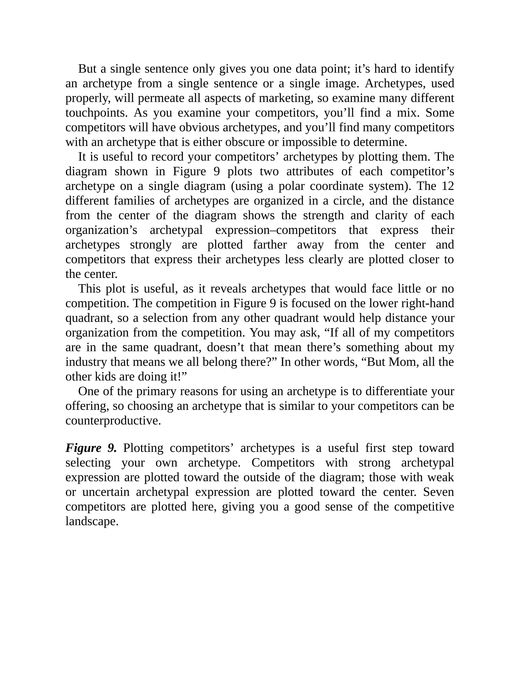 But a single sentence only gives you one data point; it’s hard to identify
an archetype from a single sentence or a single image. Archetypes, used
properly, will permeate all aspects of marketing, so examine many different
touchpoints. As you examine your competitors, you’ll find a mix. Some
competitors will have obvious archetypes, and you’ll find many competitors
with an archetype that is either obscure or impossible to determine.
It is useful to record your competitors’ archetypes by plotting them. The
diagram shown in Figure 9 plots two attributes of each competitor’s
archetype on a single diagram (using a polar coordinate system). The 12
different families of archetypes are organized in a circle, and the distance
from the center of the diagram shows the strength and clarity of each
organization’s archetypal expression–competitors that express their
archetypes strongly are plotted farther away from the center and
competitors that express their archetypes less clearly are plotted closer to
the center.
This plot is useful, as it reveals archetypes that would face little or no
competition. The competition in Figure 9 is focused on the lower right-hand
quadrant, so a selection from any other quadrant would help distance your
organization from the competition. You may ask, “If all of my competitors
are in the same quadrant, doesn’t that mean there’s something about my
industry that means we all belong there?” In other words, “But Mom, all the
other kids are doing it!”
One of the primary reasons for using an archetype is to differentiate your
offering, so choosing an archetype that is similar to your competitors can be
counterproductive.
Figure 9. Plotting competitors’ archetypes is a useful first step toward
selecting your own archetype. Competitors with strong archetypal
expression are plotted toward the outside of the diagram; those with weak
or uncertain archetypal expression are plotted toward the center. Seven
competitors are plotted here, giving you a good sense of the competitive
landscape.
 