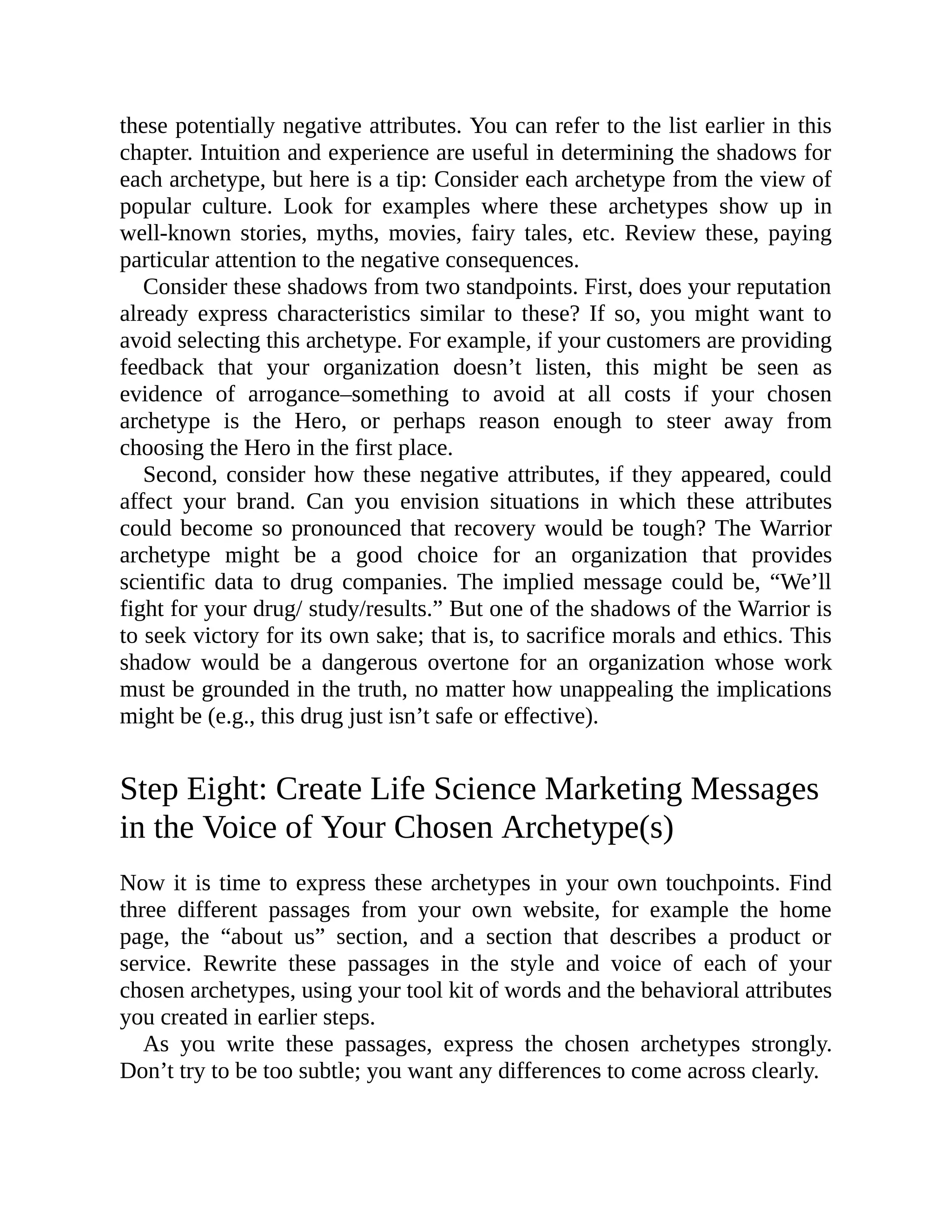 these potentially negative attributes. You can refer to the list earlier in this
chapter. Intuition and experience are useful in determining the shadows for
each archetype, but here is a tip: Consider each archetype from the view of
popular culture. Look for examples where these archetypes show up in
well-known stories, myths, movies, fairy tales, etc. Review these, paying
particular attention to the negative consequences.
Consider these shadows from two standpoints. First, does your reputation
already express characteristics similar to these? If so, you might want to
avoid selecting this archetype. For example, if your customers are providing
feedback that your organization doesn’t listen, this might be seen as
evidence of arrogance–something to avoid at all costs if your chosen
archetype is the Hero, or perhaps reason enough to steer away from
choosing the Hero in the first place.
Second, consider how these negative attributes, if they appeared, could
affect your brand. Can you envision situations in which these attributes
could become so pronounced that recovery would be tough? The Warrior
archetype might be a good choice for an organization that provides
scientific data to drug companies. The implied message could be, “We’ll
fight for your drug/ study/results.” But one of the shadows of the Warrior is
to seek victory for its own sake; that is, to sacrifice morals and ethics. This
shadow would be a dangerous overtone for an organization whose work
must be grounded in the truth, no matter how unappealing the implications
might be (e.g., this drug just isn’t safe or effective).
Step Eight: Create Life Science Marketing Messages
in the Voice of Your Chosen Archetype(s)
Now it is time to express these archetypes in your own touchpoints. Find
three different passages from your own website, for example the home
page, the “about us” section, and a section that describes a product or
service. Rewrite these passages in the style and voice of each of your
chosen archetypes, using your tool kit of words and the behavioral attributes
you created in earlier steps.
As you write these passages, express the chosen archetypes strongly.
Don’t try to be too subtle; you want any differences to come across clearly.
 