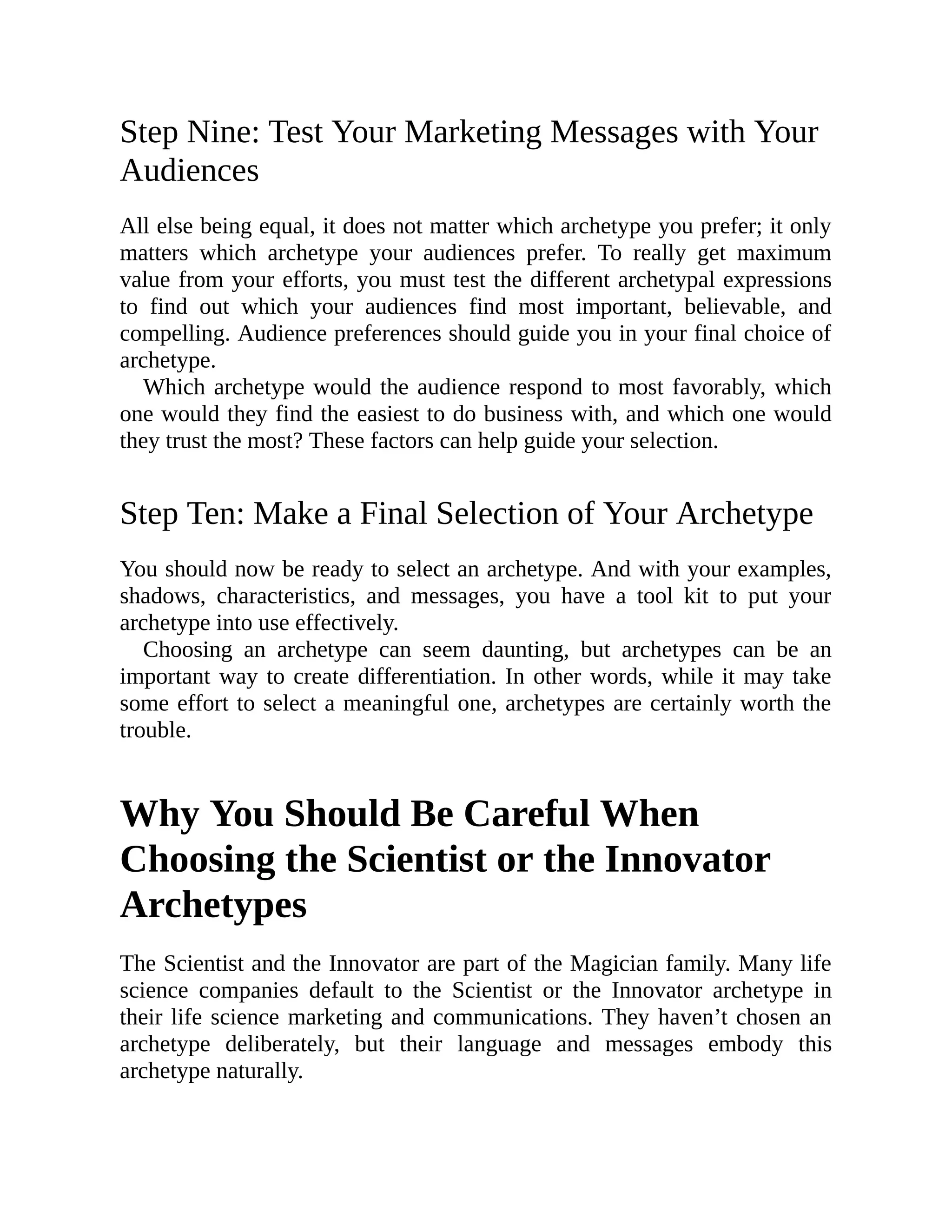 Step Nine: Test Your Marketing Messages with Your
Audiences
All else being equal, it does not matter which archetype you prefer; it only
matters which archetype your audiences prefer. To really get maximum
value from your efforts, you must test the different archetypal expressions
to find out which your audiences find most important, believable, and
compelling. Audience preferences should guide you in your final choice of
archetype.
Which archetype would the audience respond to most favorably, which
one would they find the easiest to do business with, and which one would
they trust the most? These factors can help guide your selection.
Step Ten: Make a Final Selection of Your Archetype
You should now be ready to select an archetype. And with your examples,
shadows, characteristics, and messages, you have a tool kit to put your
archetype into use effectively.
Choosing an archetype can seem daunting, but archetypes can be an
important way to create differentiation. In other words, while it may take
some effort to select a meaningful one, archetypes are certainly worth the
trouble.
Why You Should Be Careful When
Choosing the Scientist or the Innovator
Archetypes
The Scientist and the Innovator are part of the Magician family. Many life
science companies default to the Scientist or the Innovator archetype in
their life science marketing and communications. They haven’t chosen an
archetype deliberately, but their language and messages embody this
archetype naturally.
 
