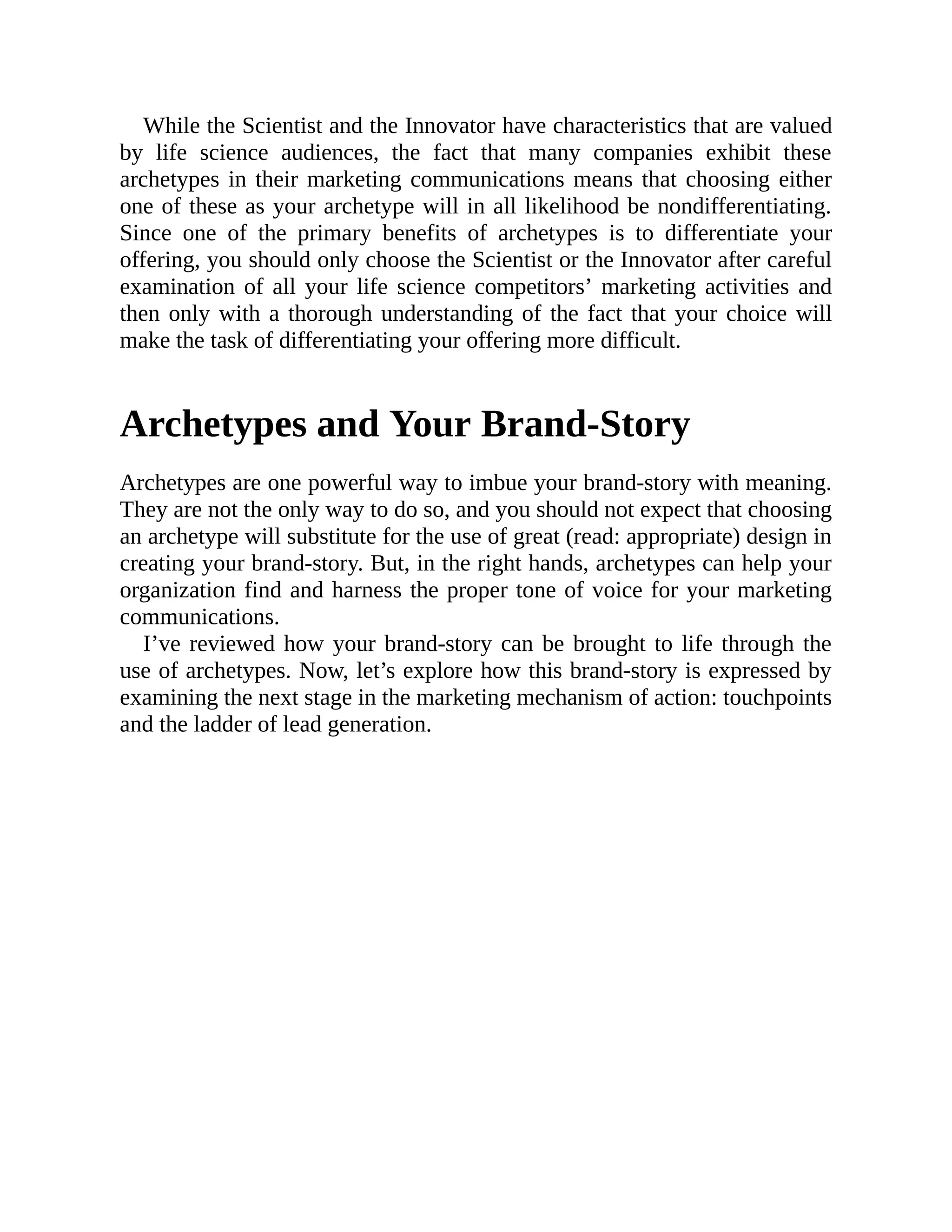 While the Scientist and the Innovator have characteristics that are valued
by life science audiences, the fact that many companies exhibit these
archetypes in their marketing communications means that choosing either
one of these as your archetype will in all likelihood be nondifferentiating.
Since one of the primary benefits of archetypes is to differentiate your
offering, you should only choose the Scientist or the Innovator after careful
examination of all your life science competitors’ marketing activities and
then only with a thorough understanding of the fact that your choice will
make the task of differentiating your offering more difficult.
Archetypes and Your Brand-Story
Archetypes are one powerful way to imbue your brand-story with meaning.
They are not the only way to do so, and you should not expect that choosing
an archetype will substitute for the use of great (read: appropriate) design in
creating your brand-story. But, in the right hands, archetypes can help your
organization find and harness the proper tone of voice for your marketing
communications.
I’ve reviewed how your brand-story can be brought to life through the
use of archetypes. Now, let’s explore how this brand-story is expressed by
examining the next stage in the marketing mechanism of action: touchpoints
and the ladder of lead generation.
 