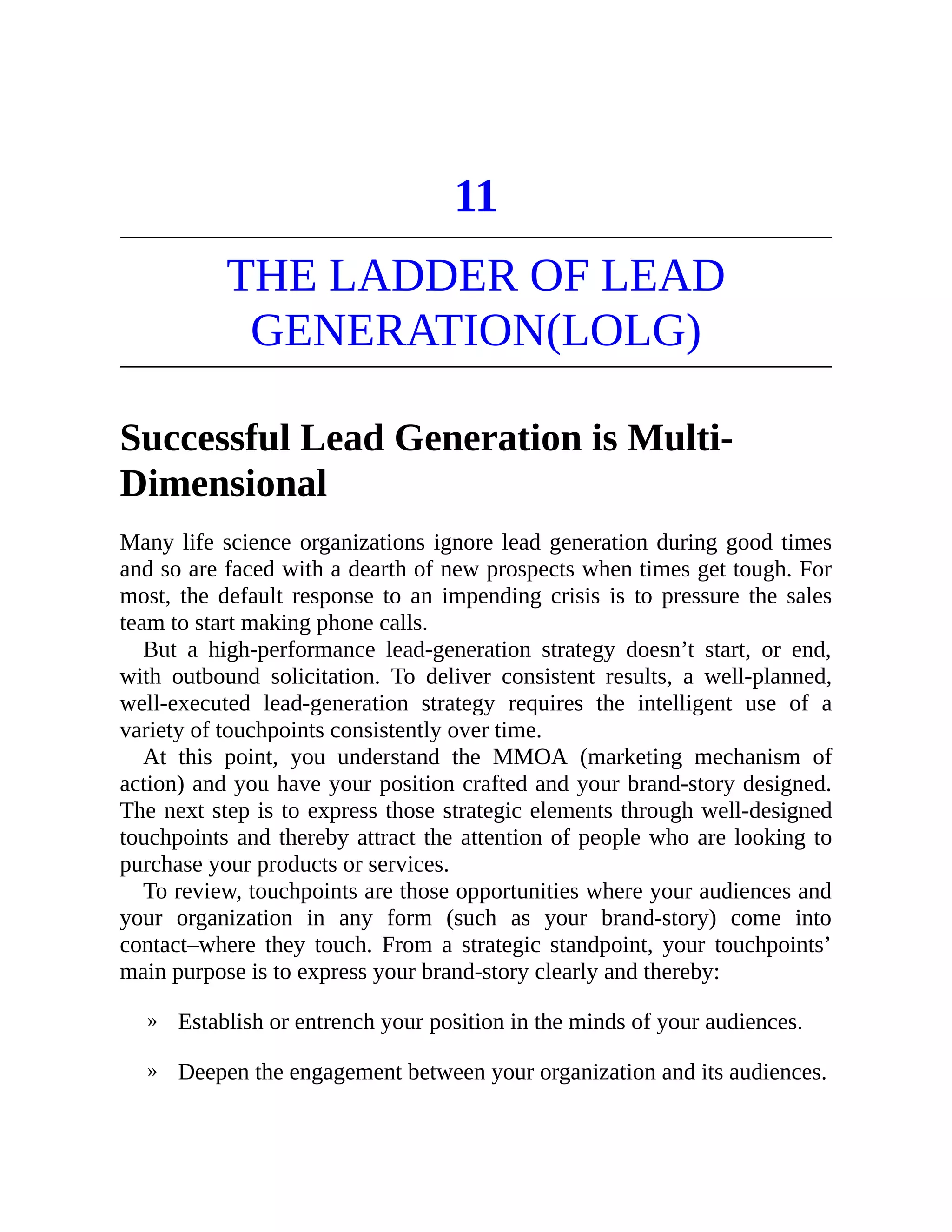 »
»
11
THE LADDER OF LEAD
GENERATION(LOLG)
Successful Lead Generation is Multi-
Dimensional
Many life science organizations ignore lead generation during good times
and so are faced with a dearth of new prospects when times get tough. For
most, the default response to an impending crisis is to pressure the sales
team to start making phone calls.
But a high-performance lead-generation strategy doesn’t start, or end,
with outbound solicitation. To deliver consistent results, a well-planned,
well-executed lead-generation strategy requires the intelligent use of a
variety of touchpoints consistently over time.
At this point, you understand the MMOA (marketing mechanism of
action) and you have your position crafted and your brand-story designed.
The next step is to express those strategic elements through well-designed
touchpoints and thereby attract the attention of people who are looking to
purchase your products or services.
To review, touchpoints are those opportunities where your audiences and
your organization in any form (such as your brand-story) come into
contact–where they touch. From a strategic standpoint, your touchpoints’
main purpose is to express your brand-story clearly and thereby:
Establish or entrench your position in the minds of your audiences.
Deepen the engagement between your organization and its audiences.
 