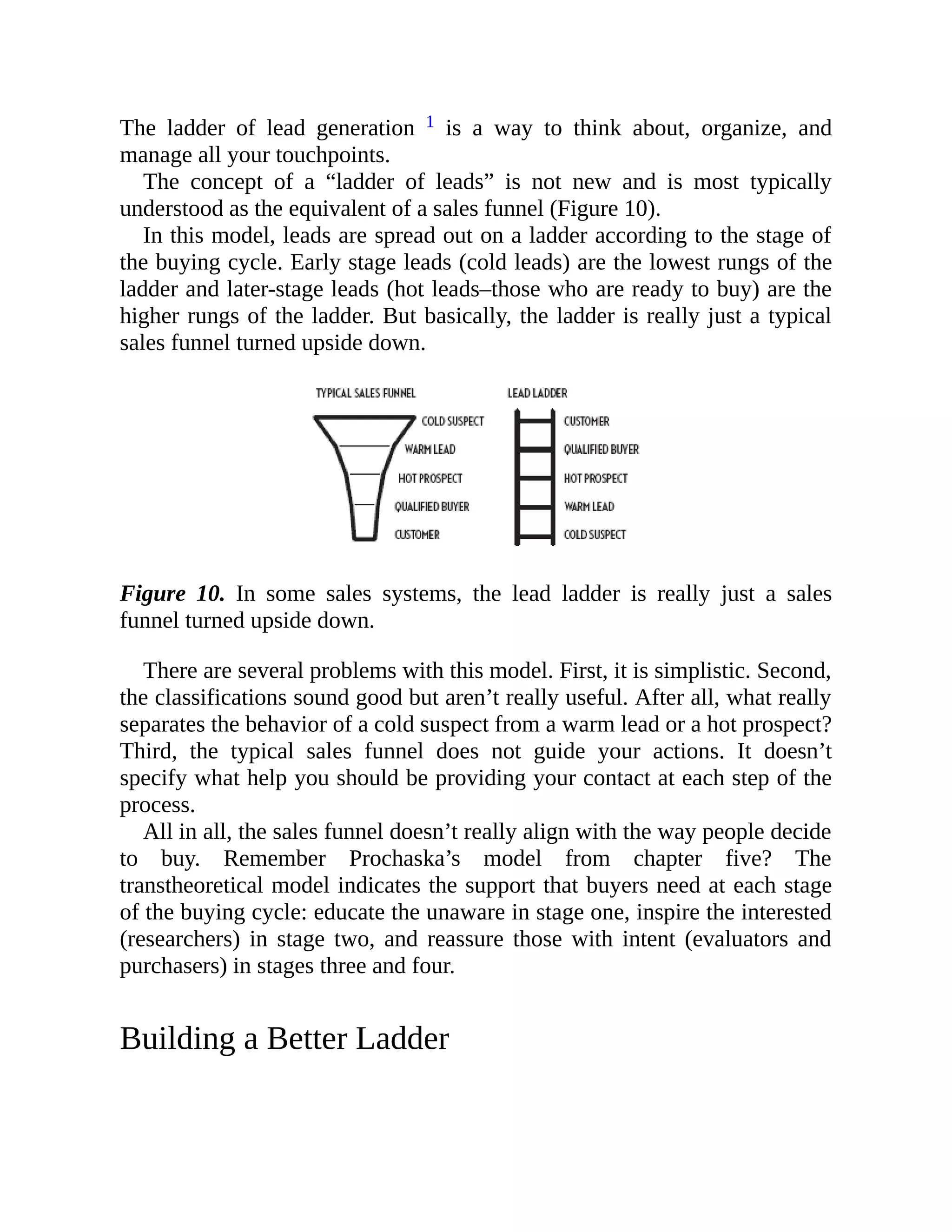 The ladder of lead generation 1 is a way to think about, organize, and
manage all your touchpoints.
The concept of a “ladder of leads” is not new and is most typically
understood as the equivalent of a sales funnel (Figure 10).
In this model, leads are spread out on a ladder according to the stage of
the buying cycle. Early stage leads (cold leads) are the lowest rungs of the
ladder and later-stage leads (hot leads–those who are ready to buy) are the
higher rungs of the ladder. But basically, the ladder is really just a typical
sales funnel turned upside down.
Figure 10. In some sales systems, the lead ladder is really just a sales
funnel turned upside down.
There are several problems with this model. First, it is simplistic. Second,
the classifications sound good but aren’t really useful. After all, what really
separates the behavior of a cold suspect from a warm lead or a hot prospect?
Third, the typical sales funnel does not guide your actions. It doesn’t
specify what help you should be providing your contact at each step of the
process.
All in all, the sales funnel doesn’t really align with the way people decide
to buy. Remember Prochaska’s model from chapter five? The
transtheoretical model indicates the support that buyers need at each stage
of the buying cycle: educate the unaware in stage one, inspire the interested
(researchers) in stage two, and reassure those with intent (evaluators and
purchasers) in stages three and four.
Building a Better Ladder
 