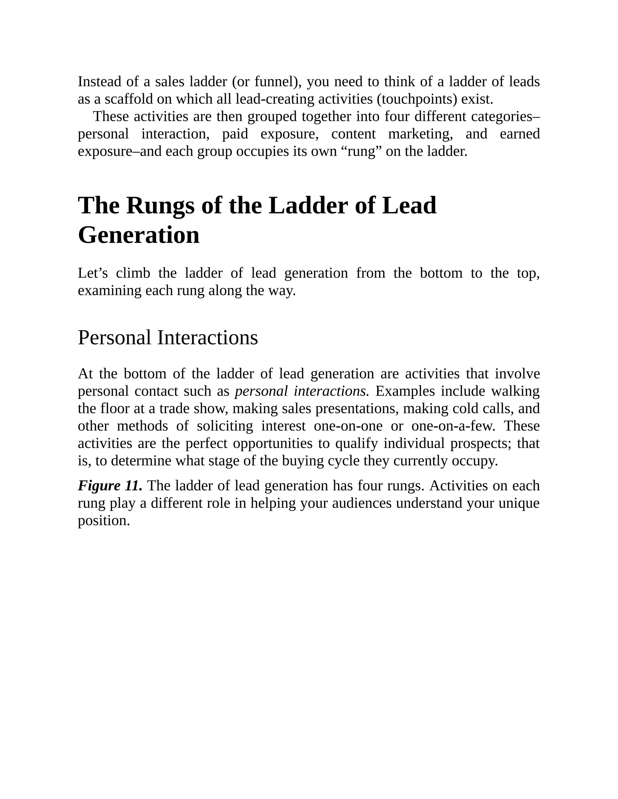 Instead of a sales ladder (or funnel), you need to think of a ladder of leads
as a scaffold on which all lead-creating activities (touchpoints) exist.
These activities are then grouped together into four different categories–
personal interaction, paid exposure, content marketing, and earned
exposure–and each group occupies its own “rung” on the ladder.
The Rungs of the Ladder of Lead
Generation
Let’s climb the ladder of lead generation from the bottom to the top,
examining each rung along the way.
Personal Interactions
At the bottom of the ladder of lead generation are activities that involve
personal contact such as personal interactions. Examples include walking
the floor at a trade show, making sales presentations, making cold calls, and
other methods of soliciting interest one-on-one or one-on-a-few. These
activities are the perfect opportunities to qualify individual prospects; that
is, to determine what stage of the buying cycle they currently occupy.
Figure 11. The ladder of lead generation has four rungs. Activities on each
rung play a different role in helping your audiences understand your unique
position.
 