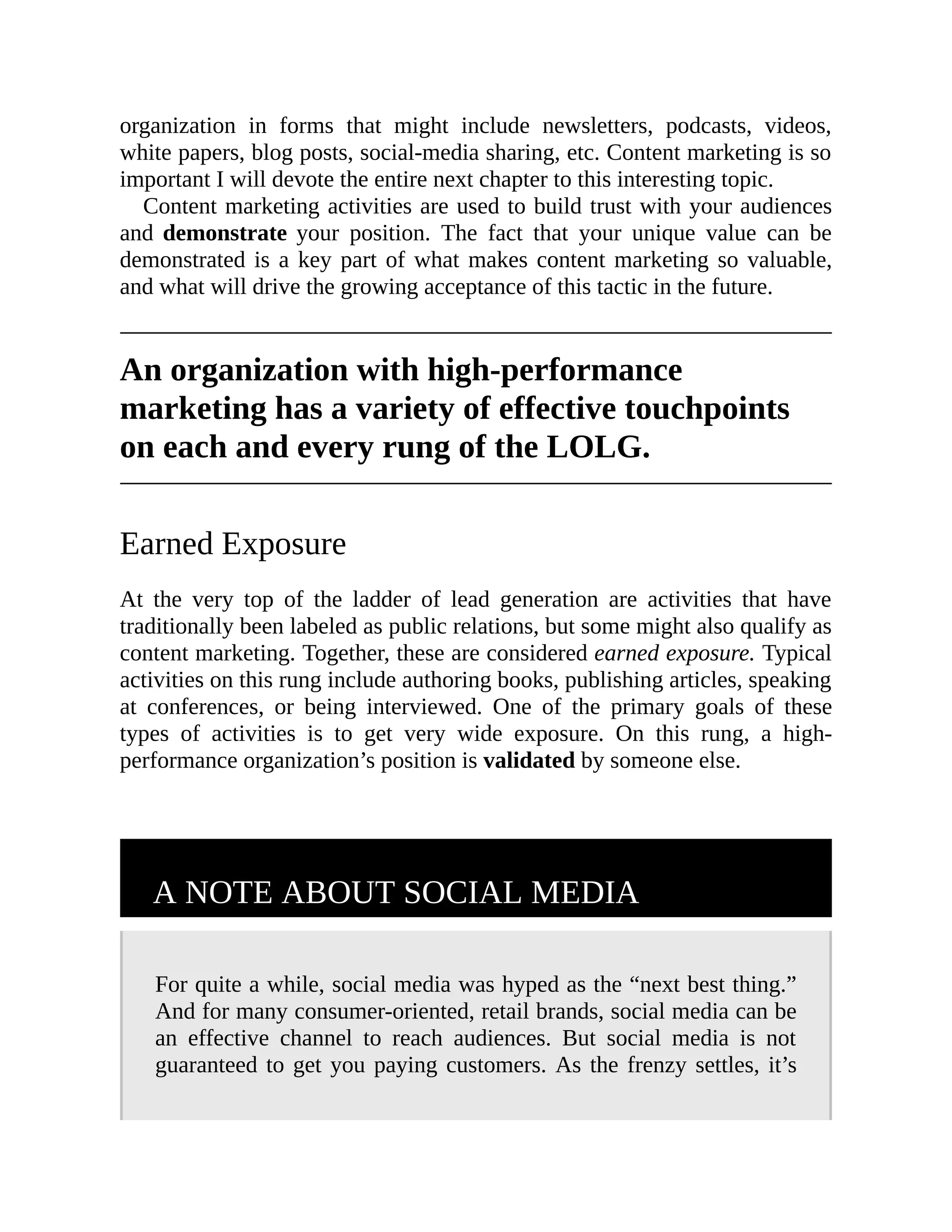 organization in forms that might include newsletters, podcasts, videos,
white papers, blog posts, social-media sharing, etc. Content marketing is so
important I will devote the entire next chapter to this interesting topic.
Content marketing activities are used to build trust with your audiences
and demonstrate your position. The fact that your unique value can be
demonstrated is a key part of what makes content marketing so valuable,
and what will drive the growing acceptance of this tactic in the future.
An organization with high-performance
marketing has a variety of effective touchpoints
on each and every rung of the LOLG.
Earned Exposure
At the very top of the ladder of lead generation are activities that have
traditionally been labeled as public relations, but some might also qualify as
content marketing. Together, these are considered earned exposure. Typical
activities on this rung include authoring books, publishing articles, speaking
at conferences, or being interviewed. One of the primary goals of these
types of activities is to get very wide exposure. On this rung, a high-
performance organization’s position is validated by someone else.
A NOTE ABOUT SOCIAL MEDIA
For quite a while, social media was hyped as the “next best thing.”
And for many consumer-oriented, retail brands, social media can be
an effective channel to reach audiences. But social media is not
guaranteed to get you paying customers. As the frenzy settles, it’s
 