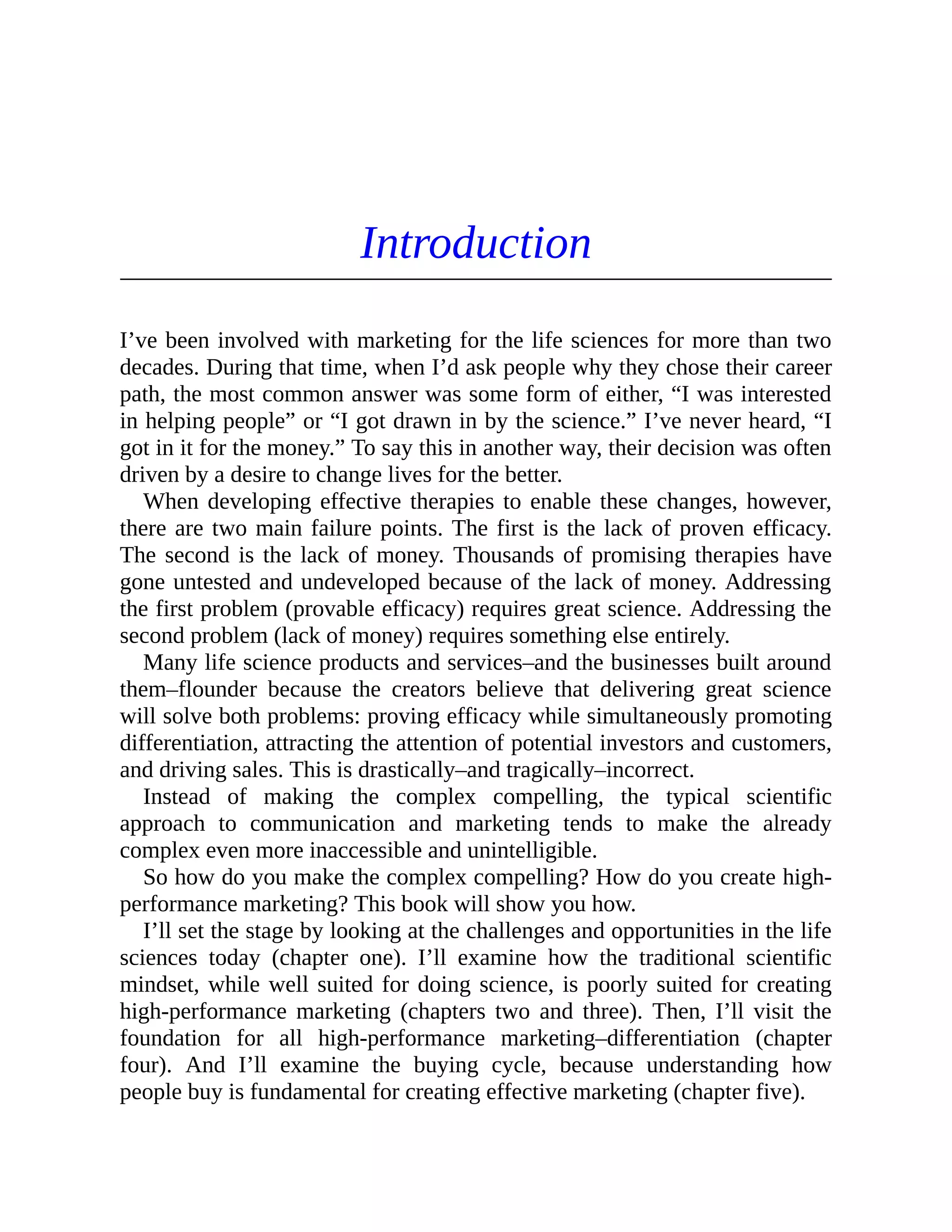 Introduction
I’ve been involved with marketing for the life sciences for more than two
decades. During that time, when I’d ask people why they chose their career
path, the most common answer was some form of either, “I was interested
in helping people” or “I got drawn in by the science.” I’ve never heard, “I
got in it for the money.” To say this in another way, their decision was often
driven by a desire to change lives for the better.
When developing effective therapies to enable these changes, however,
there are two main failure points. The first is the lack of proven efficacy.
The second is the lack of money. Thousands of promising therapies have
gone untested and undeveloped because of the lack of money. Addressing
the first problem (provable efficacy) requires great science. Addressing the
second problem (lack of money) requires something else entirely.
Many life science products and services–and the businesses built around
them–flounder because the creators believe that delivering great science
will solve both problems: proving efficacy while simultaneously promoting
differentiation, attracting the attention of potential investors and customers,
and driving sales. This is drastically–and tragically–incorrect.
Instead of making the complex compelling, the typical scientific
approach to communication and marketing tends to make the already
complex even more inaccessible and unintelligible.
So how do you make the complex compelling? How do you create high-
performance marketing? This book will show you how.
I’ll set the stage by looking at the challenges and opportunities in the life
sciences today (chapter one). I’ll examine how the traditional scientific
mindset, while well suited for doing science, is poorly suited for creating
high-performance marketing (chapters two and three). Then, I’ll visit the
foundation for all high-performance marketing–differentiation (chapter
four). And I’ll examine the buying cycle, because understanding how
people buy is fundamental for creating effective marketing (chapter five).
 