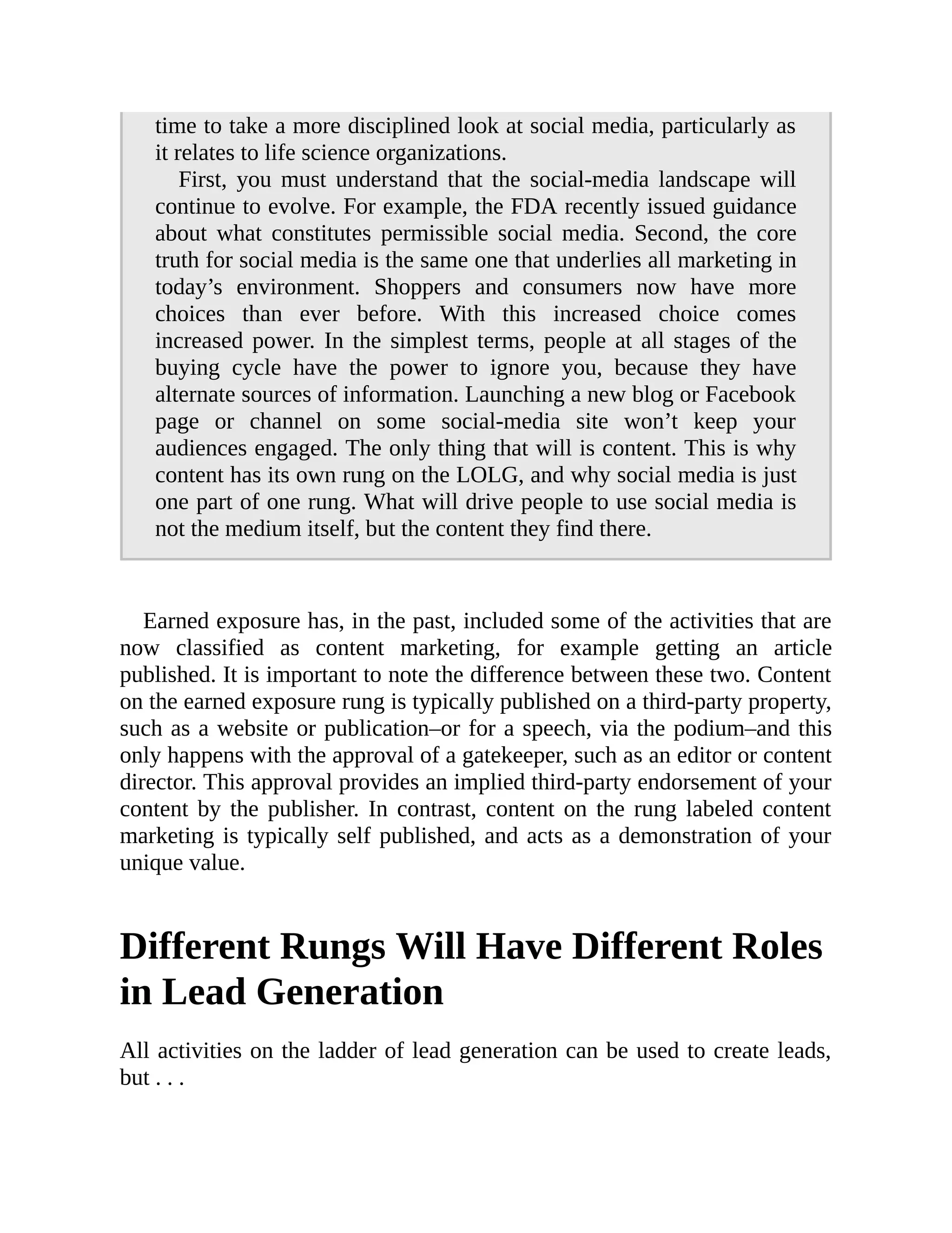 time to take a more disciplined look at social media, particularly as
it relates to life science organizations.
First, you must understand that the social-media landscape will
continue to evolve. For example, the FDA recently issued guidance
about what constitutes permissible social media. Second, the core
truth for social media is the same one that underlies all marketing in
today’s environment. Shoppers and consumers now have more
choices than ever before. With this increased choice comes
increased power. In the simplest terms, people at all stages of the
buying cycle have the power to ignore you, because they have
alternate sources of information. Launching a new blog or Facebook
page or channel on some social-media site won’t keep your
audiences engaged. The only thing that will is content. This is why
content has its own rung on the LOLG, and why social media is just
one part of one rung. What will drive people to use social media is
not the medium itself, but the content they find there.
Earned exposure has, in the past, included some of the activities that are
now classified as content marketing, for example getting an article
published. It is important to note the difference between these two. Content
on the earned exposure rung is typically published on a third-party property,
such as a website or publication–or for a speech, via the podium–and this
only happens with the approval of a gatekeeper, such as an editor or content
director. This approval provides an implied third-party endorsement of your
content by the publisher. In contrast, content on the rung labeled content
marketing is typically self published, and acts as a demonstration of your
unique value.
Different Rungs Will Have Different Roles
in Lead Generation
All activities on the ladder of lead generation can be used to create leads,
but . . .
 