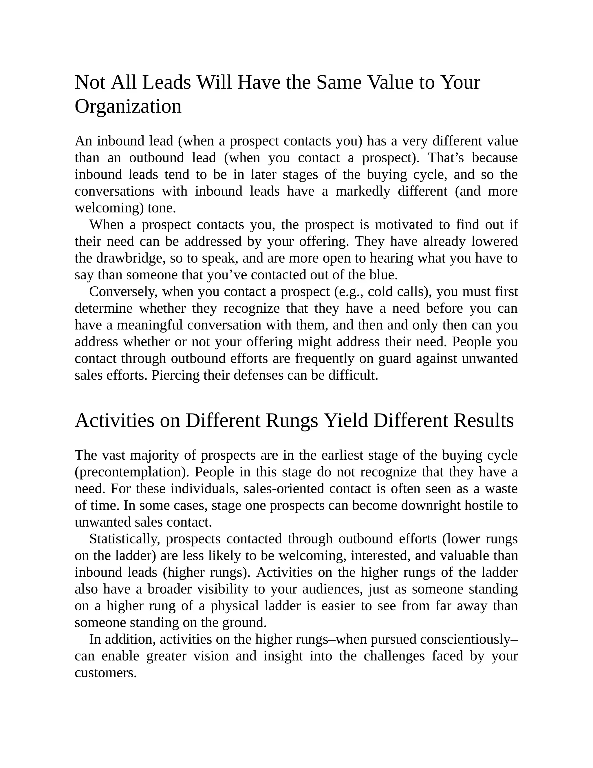 Not All Leads Will Have the Same Value to Your
Organization
An inbound lead (when a prospect contacts you) has a very different value
than an outbound lead (when you contact a prospect). That’s because
inbound leads tend to be in later stages of the buying cycle, and so the
conversations with inbound leads have a markedly different (and more
welcoming) tone.
When a prospect contacts you, the prospect is motivated to find out if
their need can be addressed by your offering. They have already lowered
the drawbridge, so to speak, and are more open to hearing what you have to
say than someone that you’ve contacted out of the blue.
Conversely, when you contact a prospect (e.g., cold calls), you must first
determine whether they recognize that they have a need before you can
have a meaningful conversation with them, and then and only then can you
address whether or not your offering might address their need. People you
contact through outbound efforts are frequently on guard against unwanted
sales efforts. Piercing their defenses can be difficult.
Activities on Different Rungs Yield Different Results
The vast majority of prospects are in the earliest stage of the buying cycle
(precontemplation). People in this stage do not recognize that they have a
need. For these individuals, sales-oriented contact is often seen as a waste
of time. In some cases, stage one prospects can become downright hostile to
unwanted sales contact.
Statistically, prospects contacted through outbound efforts (lower rungs
on the ladder) are less likely to be welcoming, interested, and valuable than
inbound leads (higher rungs). Activities on the higher rungs of the ladder
also have a broader visibility to your audiences, just as someone standing
on a higher rung of a physical ladder is easier to see from far away than
someone standing on the ground.
In addition, activities on the higher rungs–when pursued conscientiously–
can enable greater vision and insight into the challenges faced by your
customers.
 