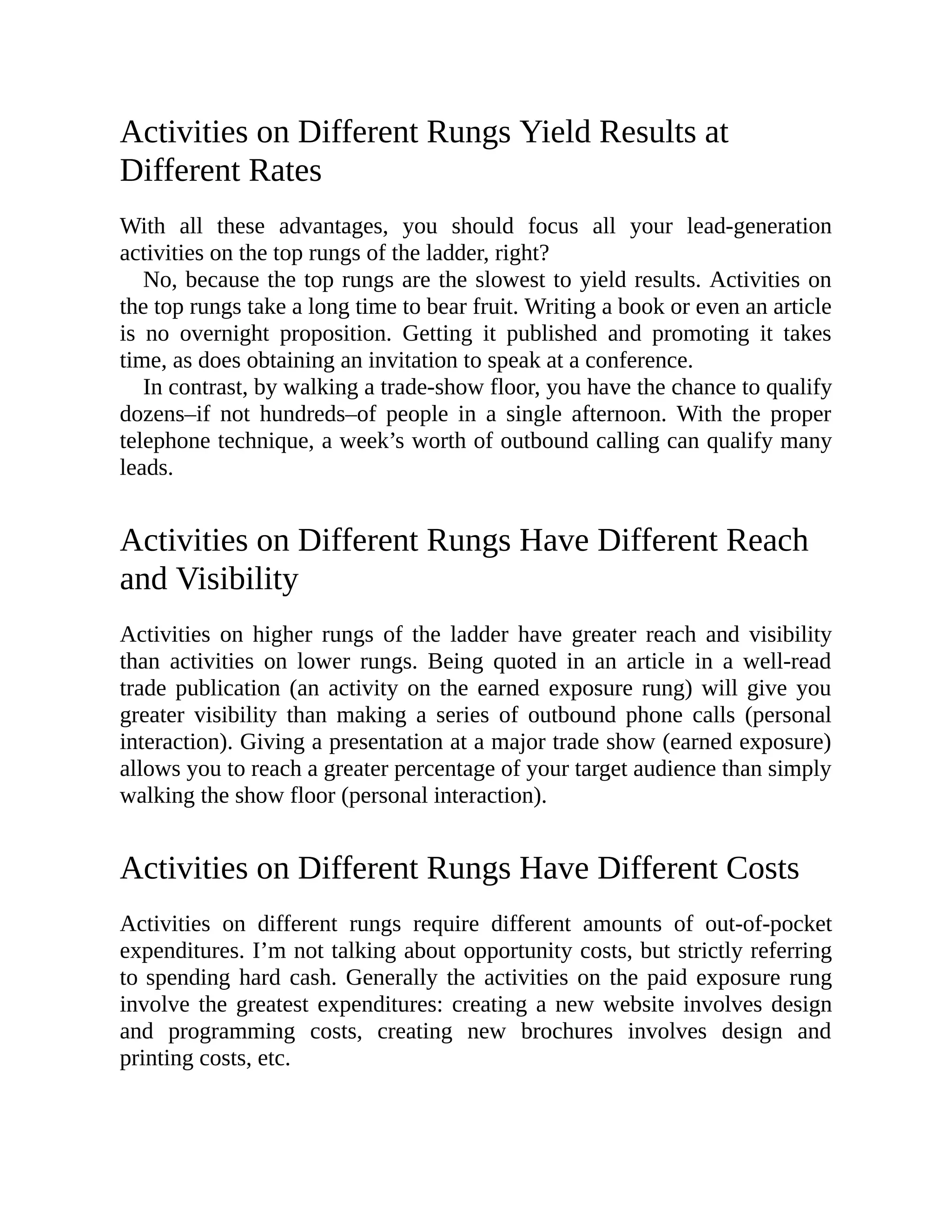Activities on Different Rungs Yield Results at
Different Rates
With all these advantages, you should focus all your lead-generation
activities on the top rungs of the ladder, right?
No, because the top rungs are the slowest to yield results. Activities on
the top rungs take a long time to bear fruit. Writing a book or even an article
is no overnight proposition. Getting it published and promoting it takes
time, as does obtaining an invitation to speak at a conference.
In contrast, by walking a trade-show floor, you have the chance to qualify
dozens–if not hundreds–of people in a single afternoon. With the proper
telephone technique, a week’s worth of outbound calling can qualify many
leads.
Activities on Different Rungs Have Different Reach
and Visibility
Activities on higher rungs of the ladder have greater reach and visibility
than activities on lower rungs. Being quoted in an article in a well-read
trade publication (an activity on the earned exposure rung) will give you
greater visibility than making a series of outbound phone calls (personal
interaction). Giving a presentation at a major trade show (earned exposure)
allows you to reach a greater percentage of your target audience than simply
walking the show floor (personal interaction).
Activities on Different Rungs Have Different Costs
Activities on different rungs require different amounts of out-of-pocket
expenditures. I’m not talking about opportunity costs, but strictly referring
to spending hard cash. Generally the activities on the paid exposure rung
involve the greatest expenditures: creating a new website involves design
and programming costs, creating new brochures involves design and
printing costs, etc.
 