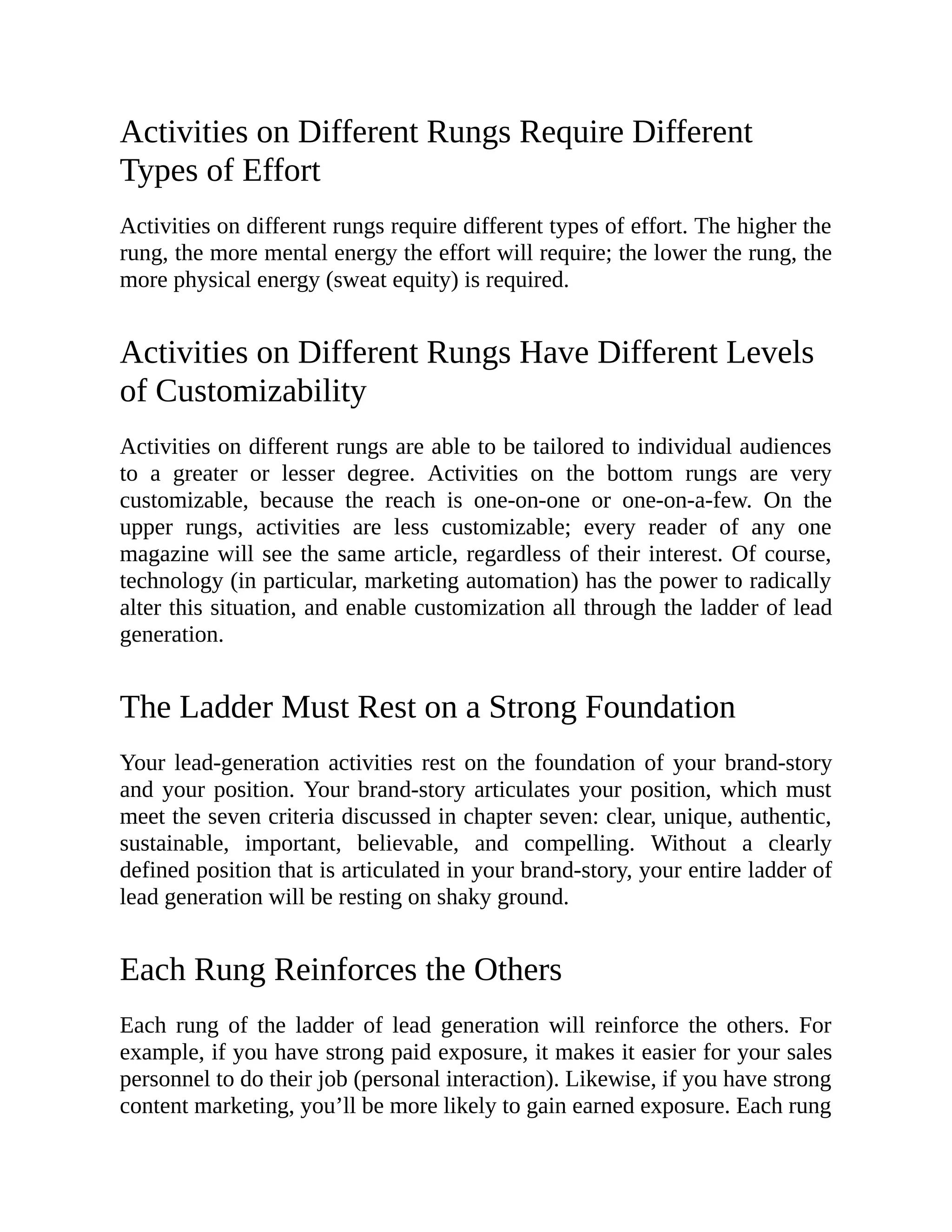 Activities on Different Rungs Require Different
Types of Effort
Activities on different rungs require different types of effort. The higher the
rung, the more mental energy the effort will require; the lower the rung, the
more physical energy (sweat equity) is required.
Activities on Different Rungs Have Different Levels
of Customizability
Activities on different rungs are able to be tailored to individual audiences
to a greater or lesser degree. Activities on the bottom rungs are very
customizable, because the reach is one-on-one or one-on-a-few. On the
upper rungs, activities are less customizable; every reader of any one
magazine will see the same article, regardless of their interest. Of course,
technology (in particular, marketing automation) has the power to radically
alter this situation, and enable customization all through the ladder of lead
generation.
The Ladder Must Rest on a Strong Foundation
Your lead-generation activities rest on the foundation of your brand-story
and your position. Your brand-story articulates your position, which must
meet the seven criteria discussed in chapter seven: clear, unique, authentic,
sustainable, important, believable, and compelling. Without a clearly
defined position that is articulated in your brand-story, your entire ladder of
lead generation will be resting on shaky ground.
Each Rung Reinforces the Others
Each rung of the ladder of lead generation will reinforce the others. For
example, if you have strong paid exposure, it makes it easier for your sales
personnel to do their job (personal interaction). Likewise, if you have strong
content marketing, you’ll be more likely to gain earned exposure. Each rung
 