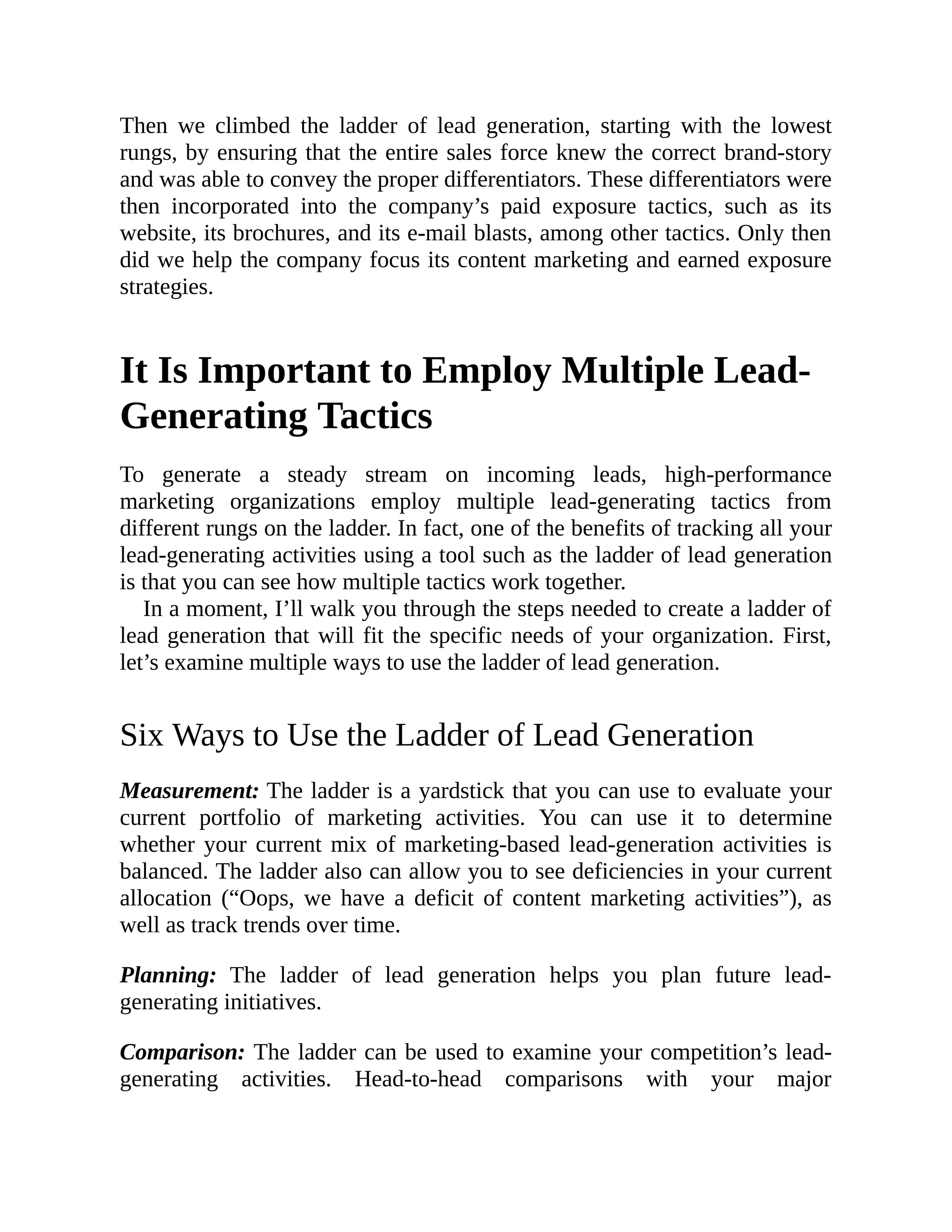 Then we climbed the ladder of lead generation, starting with the lowest
rungs, by ensuring that the entire sales force knew the correct brand-story
and was able to convey the proper differentiators. These differentiators were
then incorporated into the company’s paid exposure tactics, such as its
website, its brochures, and its e-mail blasts, among other tactics. Only then
did we help the company focus its content marketing and earned exposure
strategies.
It Is Important to Employ Multiple Lead-
Generating Tactics
To generate a steady stream on incoming leads, high-performance
marketing organizations employ multiple lead-generating tactics from
different rungs on the ladder. In fact, one of the benefits of tracking all your
lead-generating activities using a tool such as the ladder of lead generation
is that you can see how multiple tactics work together.
In a moment, I’ll walk you through the steps needed to create a ladder of
lead generation that will fit the specific needs of your organization. First,
let’s examine multiple ways to use the ladder of lead generation.
Six Ways to Use the Ladder of Lead Generation
Measurement: The ladder is a yardstick that you can use to evaluate your
current portfolio of marketing activities. You can use it to determine
whether your current mix of marketing-based lead-generation activities is
balanced. The ladder also can allow you to see deficiencies in your current
allocation (“Oops, we have a deficit of content marketing activities”), as
well as track trends over time.
Planning: The ladder of lead generation helps you plan future lead-
generating initiatives.
Comparison: The ladder can be used to examine your competition’s lead-
generating activities. Head-to-head comparisons with your major
 