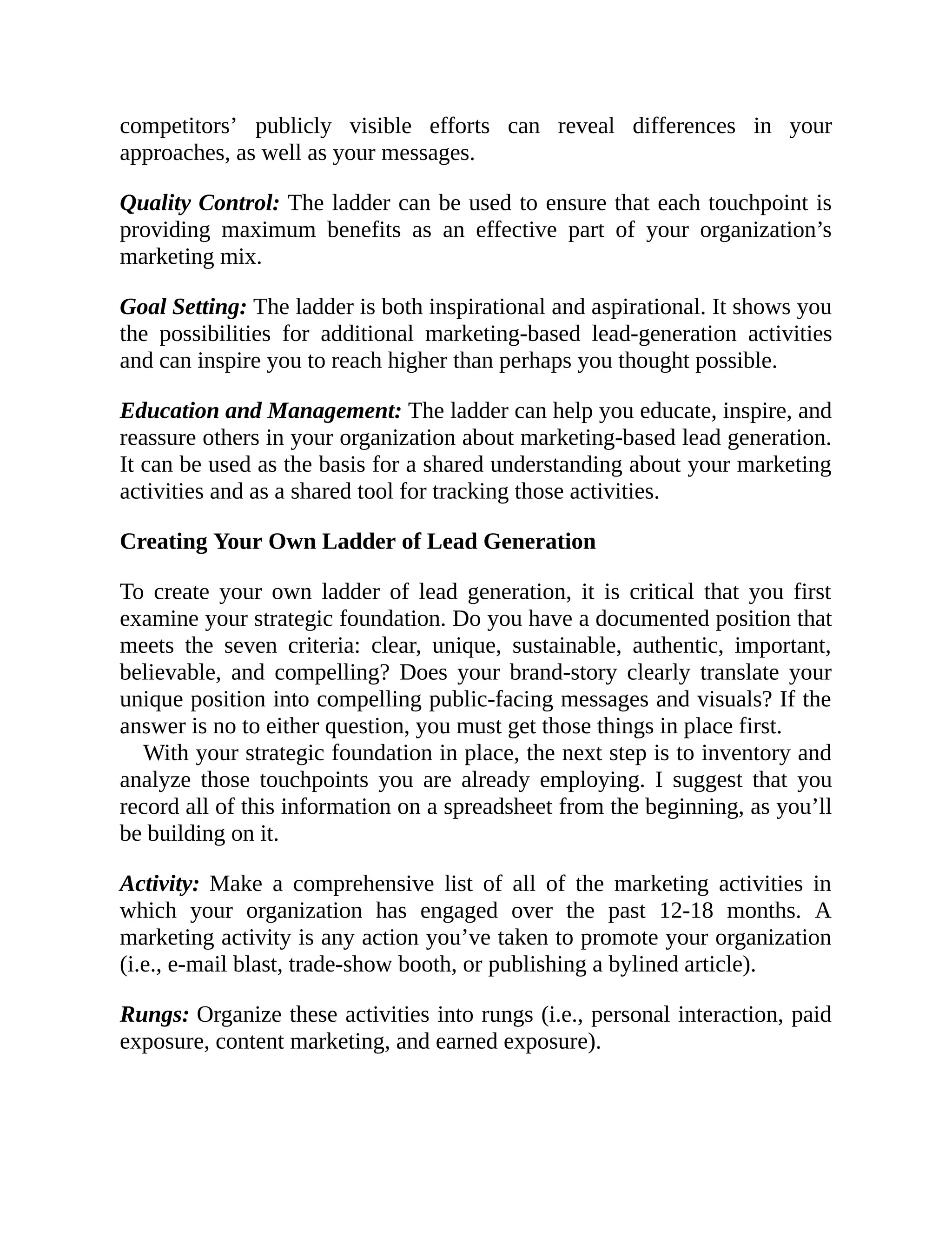 competitors’ publicly visible efforts can reveal differences in your
approaches, as well as your messages.
Quality Control: The ladder can be used to ensure that each touchpoint is
providing maximum benefits as an effective part of your organization’s
marketing mix.
Goal Setting: The ladder is both inspirational and aspirational. It shows you
the possibilities for additional marketing-based lead-generation activities
and can inspire you to reach higher than perhaps you thought possible.
Education and Management: The ladder can help you educate, inspire, and
reassure others in your organization about marketing-based lead generation.
It can be used as the basis for a shared understanding about your marketing
activities and as a shared tool for tracking those activities.
Creating Your Own Ladder of Lead Generation
To create your own ladder of lead generation, it is critical that you first
examine your strategic foundation. Do you have a documented position that
meets the seven criteria: clear, unique, sustainable, authentic, important,
believable, and compelling? Does your brand-story clearly translate your
unique position into compelling public-facing messages and visuals? If the
answer is no to either question, you must get those things in place first.
With your strategic foundation in place, the next step is to inventory and
analyze those touchpoints you are already employing. I suggest that you
record all of this information on a spreadsheet from the beginning, as you’ll
be building on it.
Activity: Make a comprehensive list of all of the marketing activities in
which your organization has engaged over the past 12-18 months. A
marketing activity is any action you’ve taken to promote your organization
(i.e., e-mail blast, trade-show booth, or publishing a bylined article).
Rungs: Organize these activities into rungs (i.e., personal interaction, paid
exposure, content marketing, and earned exposure).
 
