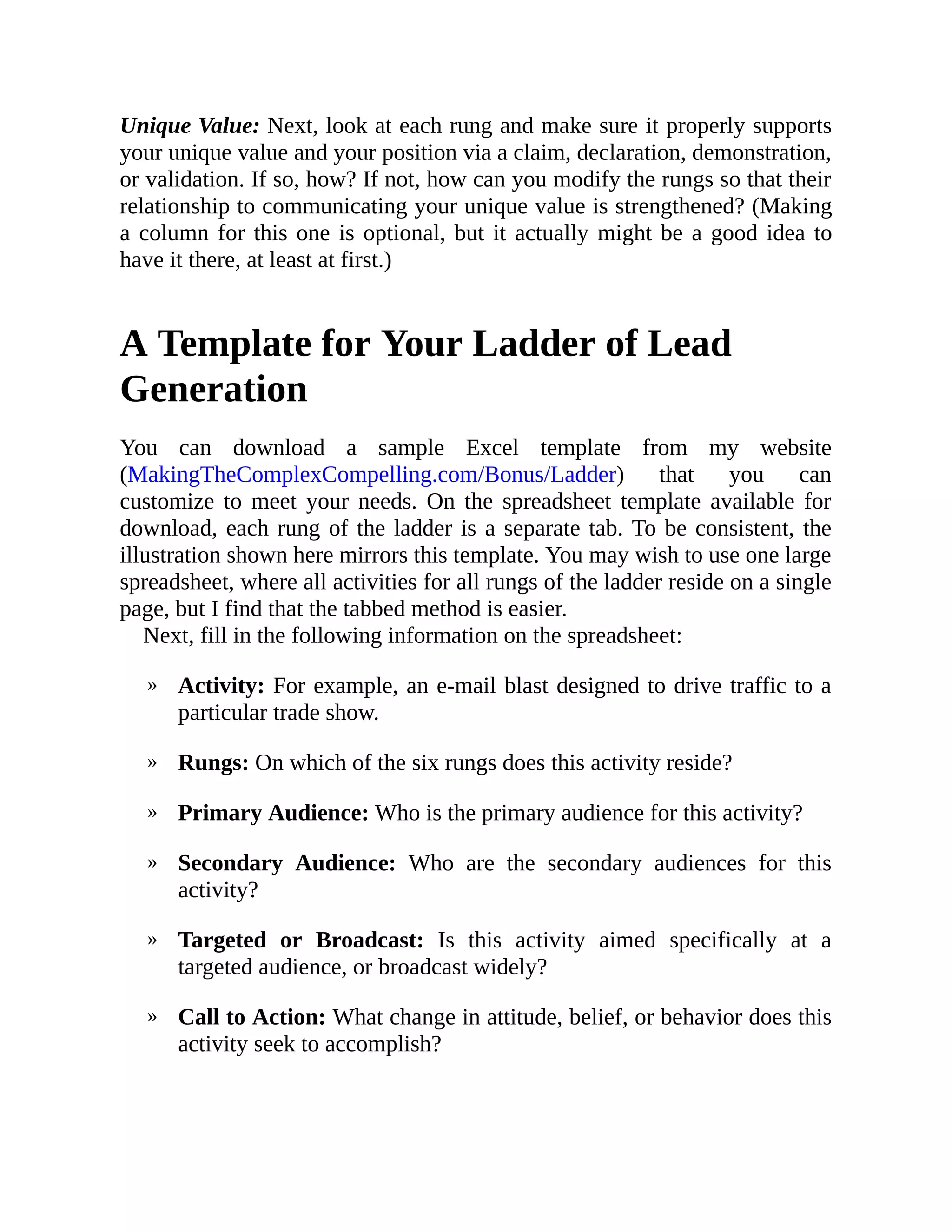 »
»
»
»
»
»
Unique Value: Next, look at each rung and make sure it properly supports
your unique value and your position via a claim, declaration, demonstration,
or validation. If so, how? If not, how can you modify the rungs so that their
relationship to communicating your unique value is strengthened? (Making
a column for this one is optional, but it actually might be a good idea to
have it there, at least at first.)
A Template for Your Ladder of Lead
Generation
You can download a sample Excel template from my website
(MakingTheComplexCompelling.com/Bonus/Ladder) that you can
customize to meet your needs. On the spreadsheet template available for
download, each rung of the ladder is a separate tab. To be consistent, the
illustration shown here mirrors this template. You may wish to use one large
spreadsheet, where all activities for all rungs of the ladder reside on a single
page, but I find that the tabbed method is easier.
Next, fill in the following information on the spreadsheet:
Activity: For example, an e-mail blast designed to drive traffic to a
particular trade show.
Rungs: On which of the six rungs does this activity reside?
Primary Audience: Who is the primary audience for this activity?
Secondary Audience: Who are the secondary audiences for this
activity?
Targeted or Broadcast: Is this activity aimed specifically at a
targeted audience, or broadcast widely?
Call to Action: What change in attitude, belief, or behavior does this
activity seek to accomplish?
 
